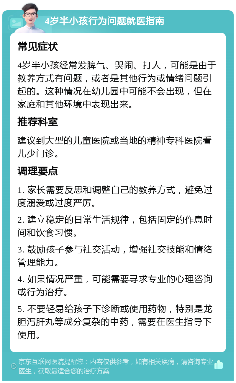 4岁半小孩行为问题就医指南 常见症状 4岁半小孩经常发脾气、哭闹、打人，可能是由于教养方式有问题，或者是其他行为或情绪问题引起的。这种情况在幼儿园中可能不会出现，但在家庭和其他环境中表现出来。 推荐科室 建议到大型的儿童医院或当地的精神专科医院看儿少门诊。 调理要点 1. 家长需要反思和调整自己的教养方式，避免过度溺爱或过度严厉。 2. 建立稳定的日常生活规律，包括固定的作息时间和饮食习惯。 3. 鼓励孩子参与社交活动，增强社交技能和情绪管理能力。 4. 如果情况严重，可能需要寻求专业的心理咨询或行为治疗。 5. 不要轻易给孩子下诊断或使用药物，特别是龙胆泻肝丸等成分复杂的中药，需要在医生指导下使用。