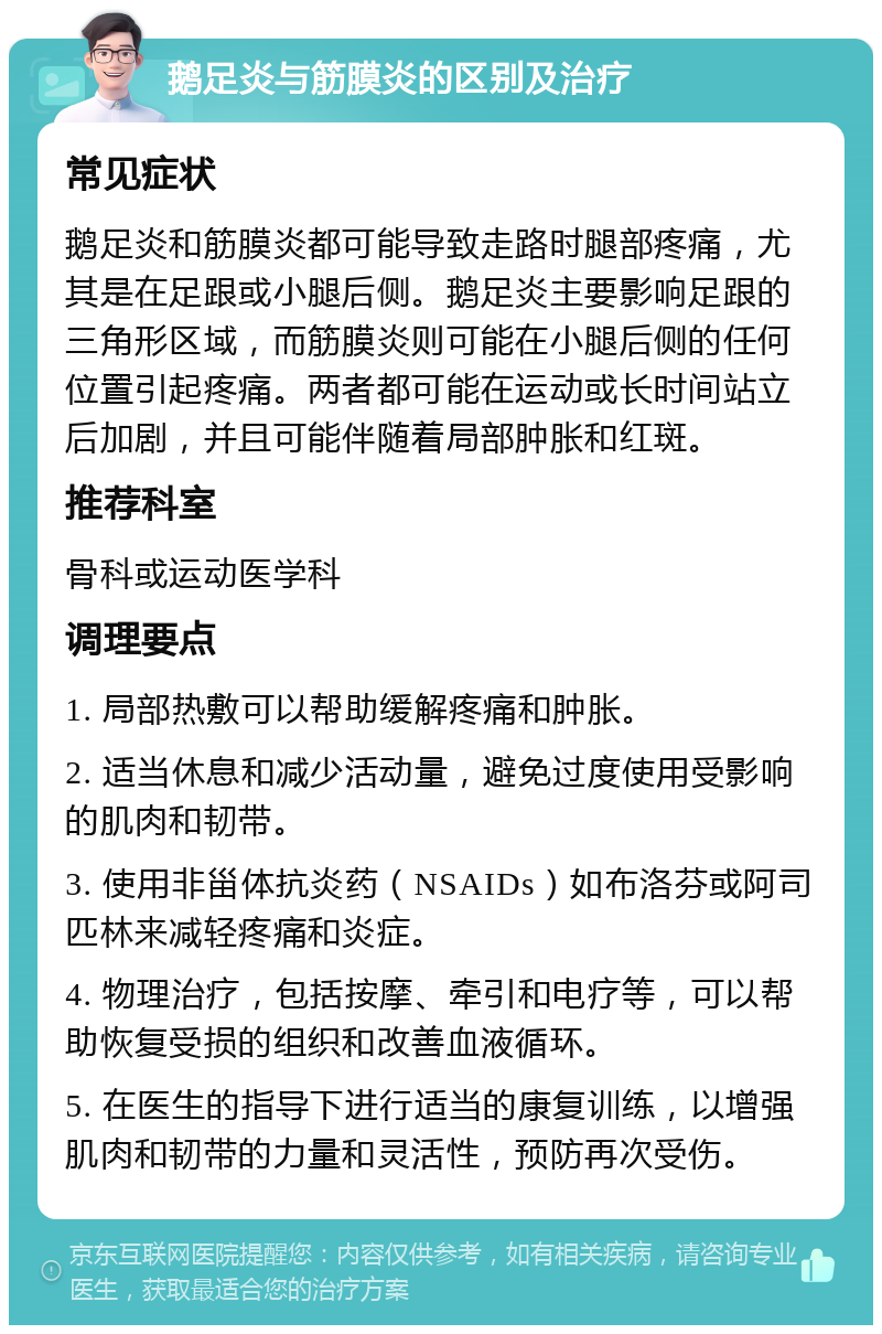 鹅足炎与筋膜炎的区别及治疗 常见症状 鹅足炎和筋膜炎都可能导致走路时腿部疼痛，尤其是在足跟或小腿后侧。鹅足炎主要影响足跟的三角形区域，而筋膜炎则可能在小腿后侧的任何位置引起疼痛。两者都可能在运动或长时间站立后加剧，并且可能伴随着局部肿胀和红斑。 推荐科室 骨科或运动医学科 调理要点 1. 局部热敷可以帮助缓解疼痛和肿胀。 2. 适当休息和减少活动量，避免过度使用受影响的肌肉和韧带。 3. 使用非甾体抗炎药（NSAIDs）如布洛芬或阿司匹林来减轻疼痛和炎症。 4. 物理治疗，包括按摩、牵引和电疗等，可以帮助恢复受损的组织和改善血液循环。 5. 在医生的指导下进行适当的康复训练，以增强肌肉和韧带的力量和灵活性，预防再次受伤。