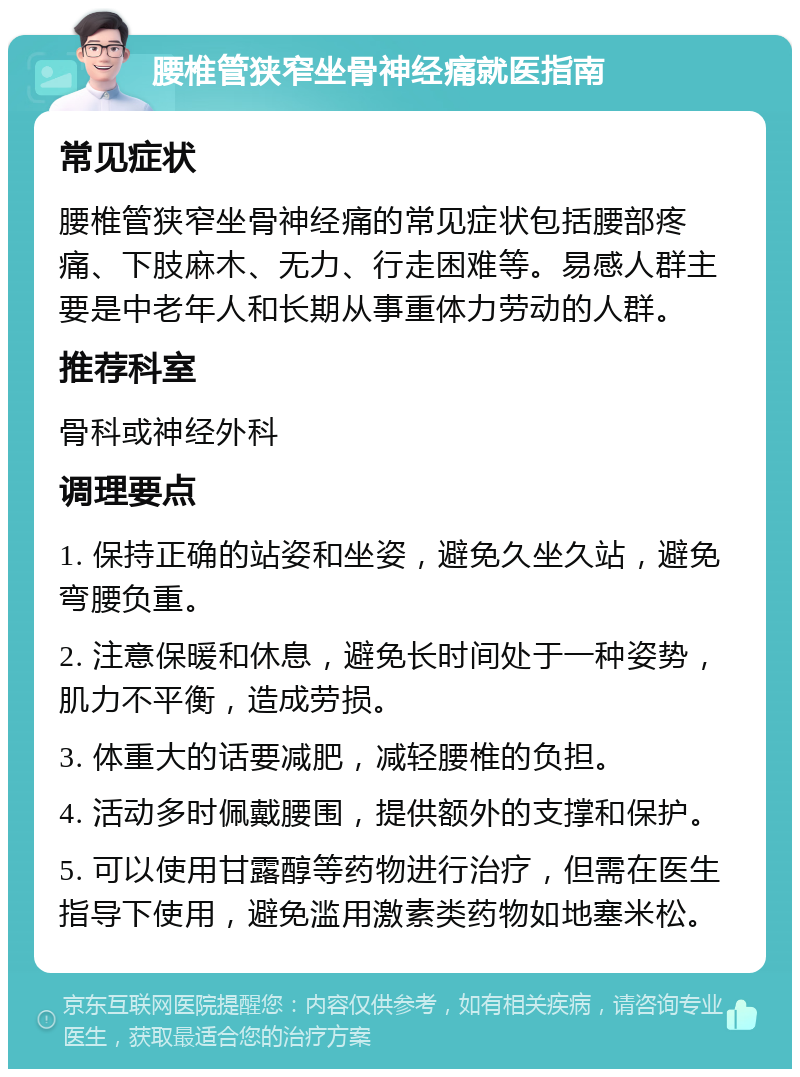 腰椎管狭窄坐骨神经痛就医指南 常见症状 腰椎管狭窄坐骨神经痛的常见症状包括腰部疼痛、下肢麻木、无力、行走困难等。易感人群主要是中老年人和长期从事重体力劳动的人群。 推荐科室 骨科或神经外科 调理要点 1. 保持正确的站姿和坐姿，避免久坐久站，避免弯腰负重。 2. 注意保暖和休息，避免长时间处于一种姿势，肌力不平衡，造成劳损。 3. 体重大的话要减肥，减轻腰椎的负担。 4. 活动多时佩戴腰围，提供额外的支撑和保护。 5. 可以使用甘露醇等药物进行治疗，但需在医生指导下使用，避免滥用激素类药物如地塞米松。