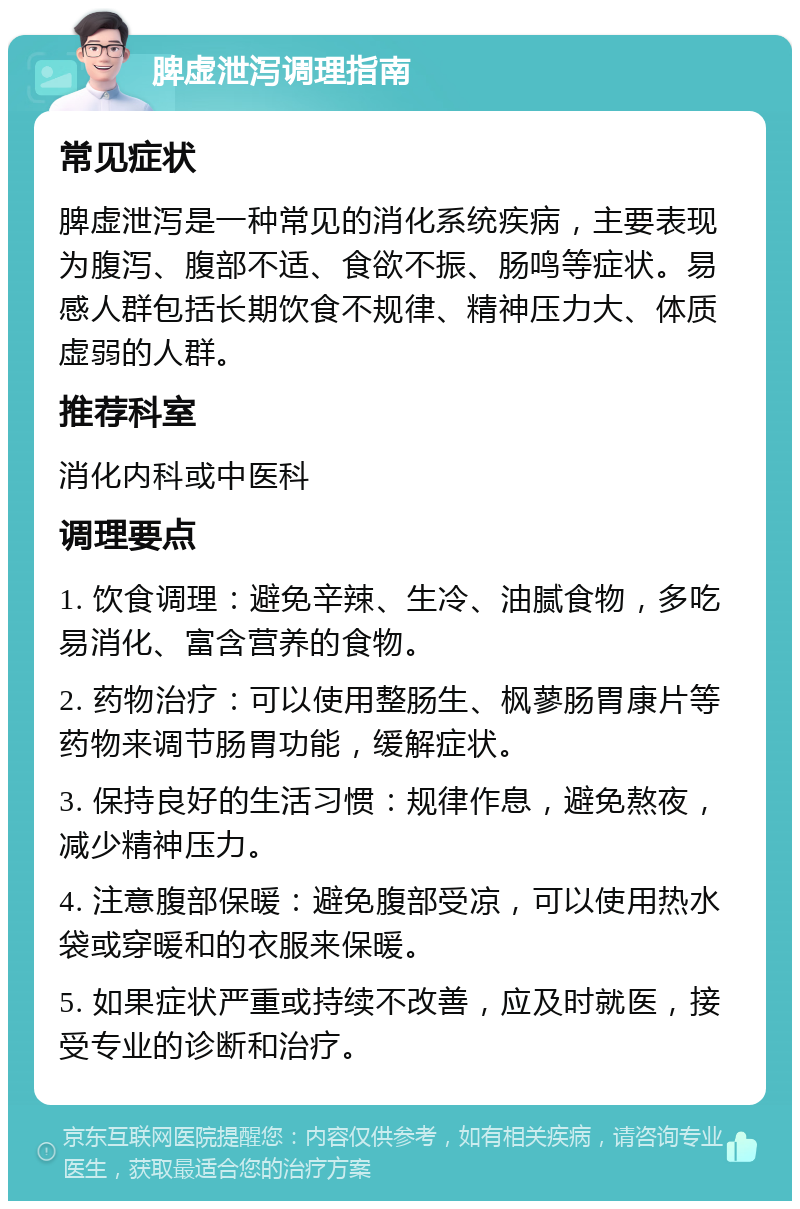 脾虚泄泻调理指南 常见症状 脾虚泄泻是一种常见的消化系统疾病，主要表现为腹泻、腹部不适、食欲不振、肠鸣等症状。易感人群包括长期饮食不规律、精神压力大、体质虚弱的人群。 推荐科室 消化内科或中医科 调理要点 1. 饮食调理：避免辛辣、生冷、油腻食物，多吃易消化、富含营养的食物。 2. 药物治疗：可以使用整肠生、枫蓼肠胃康片等药物来调节肠胃功能，缓解症状。 3. 保持良好的生活习惯：规律作息，避免熬夜，减少精神压力。 4. 注意腹部保暖：避免腹部受凉，可以使用热水袋或穿暖和的衣服来保暖。 5. 如果症状严重或持续不改善，应及时就医，接受专业的诊断和治疗。