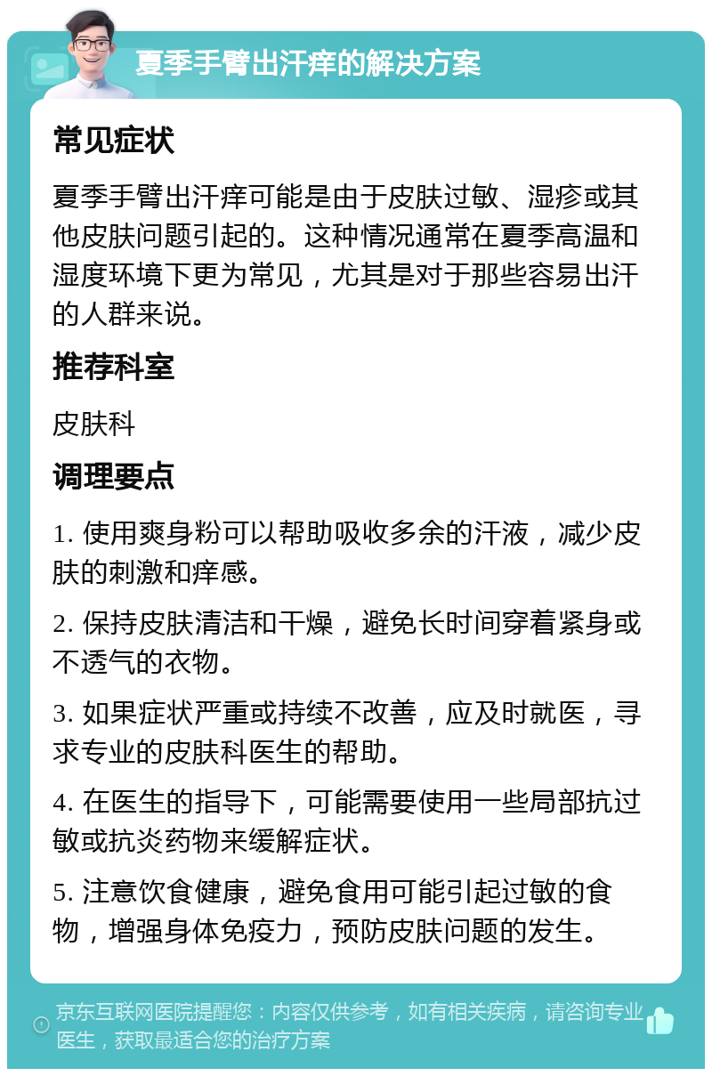 夏季手臂出汗痒的解决方案 常见症状 夏季手臂出汗痒可能是由于皮肤过敏、湿疹或其他皮肤问题引起的。这种情况通常在夏季高温和湿度环境下更为常见，尤其是对于那些容易出汗的人群来说。 推荐科室 皮肤科 调理要点 1. 使用爽身粉可以帮助吸收多余的汗液，减少皮肤的刺激和痒感。 2. 保持皮肤清洁和干燥，避免长时间穿着紧身或不透气的衣物。 3. 如果症状严重或持续不改善，应及时就医，寻求专业的皮肤科医生的帮助。 4. 在医生的指导下，可能需要使用一些局部抗过敏或抗炎药物来缓解症状。 5. 注意饮食健康，避免食用可能引起过敏的食物，增强身体免疫力，预防皮肤问题的发生。