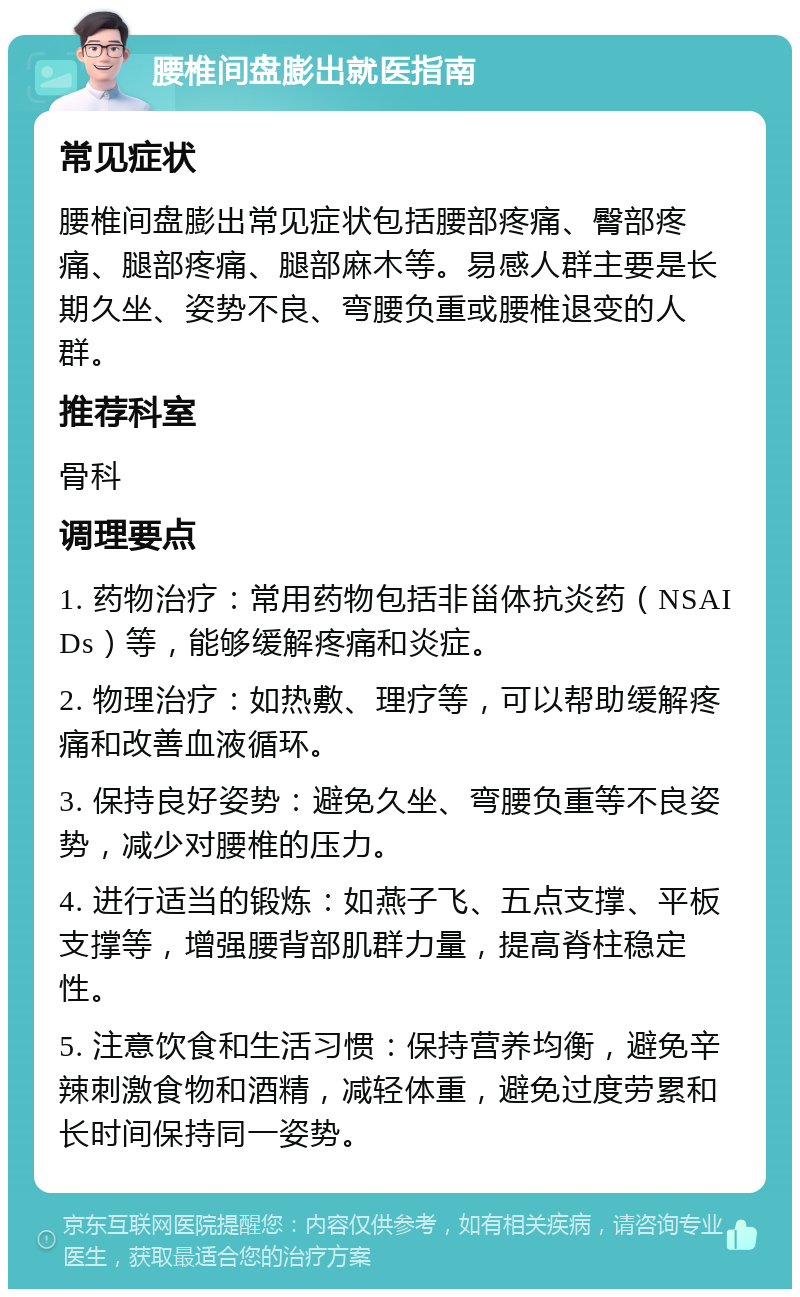 腰椎间盘膨出就医指南 常见症状 腰椎间盘膨出常见症状包括腰部疼痛、臀部疼痛、腿部疼痛、腿部麻木等。易感人群主要是长期久坐、姿势不良、弯腰负重或腰椎退变的人群。 推荐科室 骨科 调理要点 1. 药物治疗：常用药物包括非甾体抗炎药（NSAIDs）等，能够缓解疼痛和炎症。 2. 物理治疗：如热敷、理疗等，可以帮助缓解疼痛和改善血液循环。 3. 保持良好姿势：避免久坐、弯腰负重等不良姿势，减少对腰椎的压力。 4. 进行适当的锻炼：如燕子飞、五点支撑、平板支撑等，增强腰背部肌群力量，提高脊柱稳定性。 5. 注意饮食和生活习惯：保持营养均衡，避免辛辣刺激食物和酒精，减轻体重，避免过度劳累和长时间保持同一姿势。