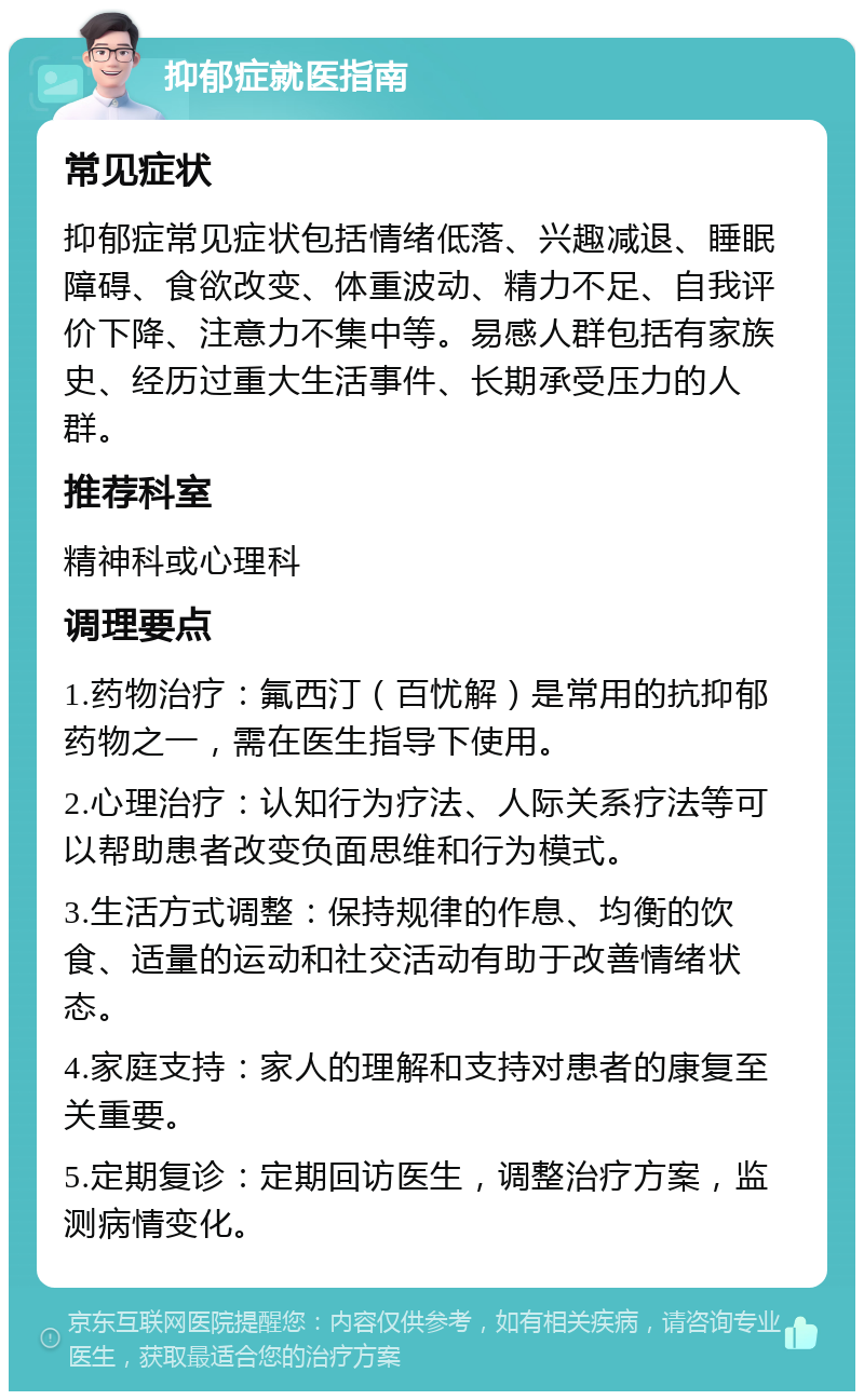 抑郁症就医指南 常见症状 抑郁症常见症状包括情绪低落、兴趣减退、睡眠障碍、食欲改变、体重波动、精力不足、自我评价下降、注意力不集中等。易感人群包括有家族史、经历过重大生活事件、长期承受压力的人群。 推荐科室 精神科或心理科 调理要点 1.药物治疗：氟西汀（百忧解）是常用的抗抑郁药物之一，需在医生指导下使用。 2.心理治疗：认知行为疗法、人际关系疗法等可以帮助患者改变负面思维和行为模式。 3.生活方式调整：保持规律的作息、均衡的饮食、适量的运动和社交活动有助于改善情绪状态。 4.家庭支持：家人的理解和支持对患者的康复至关重要。 5.定期复诊：定期回访医生，调整治疗方案，监测病情变化。