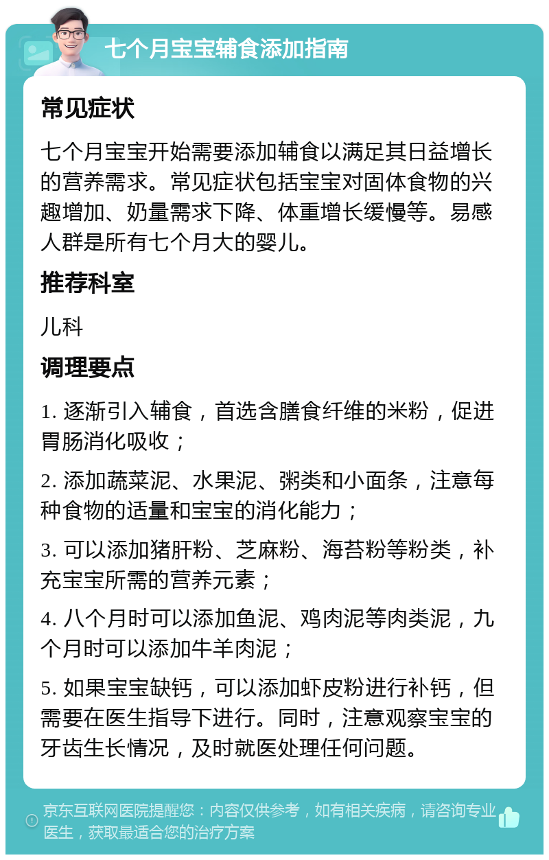 七个月宝宝辅食添加指南 常见症状 七个月宝宝开始需要添加辅食以满足其日益增长的营养需求。常见症状包括宝宝对固体食物的兴趣增加、奶量需求下降、体重增长缓慢等。易感人群是所有七个月大的婴儿。 推荐科室 儿科 调理要点 1. 逐渐引入辅食，首选含膳食纤维的米粉，促进胃肠消化吸收； 2. 添加蔬菜泥、水果泥、粥类和小面条，注意每种食物的适量和宝宝的消化能力； 3. 可以添加猪肝粉、芝麻粉、海苔粉等粉类，补充宝宝所需的营养元素； 4. 八个月时可以添加鱼泥、鸡肉泥等肉类泥，九个月时可以添加牛羊肉泥； 5. 如果宝宝缺钙，可以添加虾皮粉进行补钙，但需要在医生指导下进行。同时，注意观察宝宝的牙齿生长情况，及时就医处理任何问题。