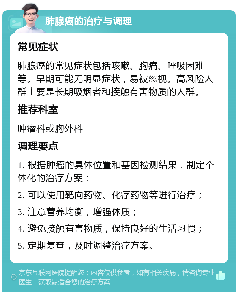 肺腺癌的治疗与调理 常见症状 肺腺癌的常见症状包括咳嗽、胸痛、呼吸困难等。早期可能无明显症状，易被忽视。高风险人群主要是长期吸烟者和接触有害物质的人群。 推荐科室 肿瘤科或胸外科 调理要点 1. 根据肿瘤的具体位置和基因检测结果，制定个体化的治疗方案； 2. 可以使用靶向药物、化疗药物等进行治疗； 3. 注意营养均衡，增强体质； 4. 避免接触有害物质，保持良好的生活习惯； 5. 定期复查，及时调整治疗方案。