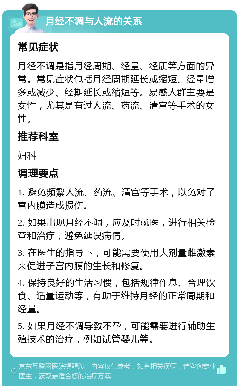 月经不调与人流的关系 常见症状 月经不调是指月经周期、经量、经质等方面的异常。常见症状包括月经周期延长或缩短、经量增多或减少、经期延长或缩短等。易感人群主要是女性，尤其是有过人流、药流、清宫等手术的女性。 推荐科室 妇科 调理要点 1. 避免频繁人流、药流、清宫等手术，以免对子宫内膜造成损伤。 2. 如果出现月经不调，应及时就医，进行相关检查和治疗，避免延误病情。 3. 在医生的指导下，可能需要使用大剂量雌激素来促进子宫内膜的生长和修复。 4. 保持良好的生活习惯，包括规律作息、合理饮食、适量运动等，有助于维持月经的正常周期和经量。 5. 如果月经不调导致不孕，可能需要进行辅助生殖技术的治疗，例如试管婴儿等。