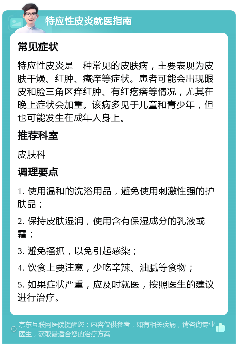 特应性皮炎就医指南 常见症状 特应性皮炎是一种常见的皮肤病，主要表现为皮肤干燥、红肿、瘙痒等症状。患者可能会出现眼皮和脸三角区痒红肿、有红疙瘩等情况，尤其在晚上症状会加重。该病多见于儿童和青少年，但也可能发生在成年人身上。 推荐科室 皮肤科 调理要点 1. 使用温和的洗浴用品，避免使用刺激性强的护肤品； 2. 保持皮肤湿润，使用含有保湿成分的乳液或霜； 3. 避免搔抓，以免引起感染； 4. 饮食上要注意，少吃辛辣、油腻等食物； 5. 如果症状严重，应及时就医，按照医生的建议进行治疗。