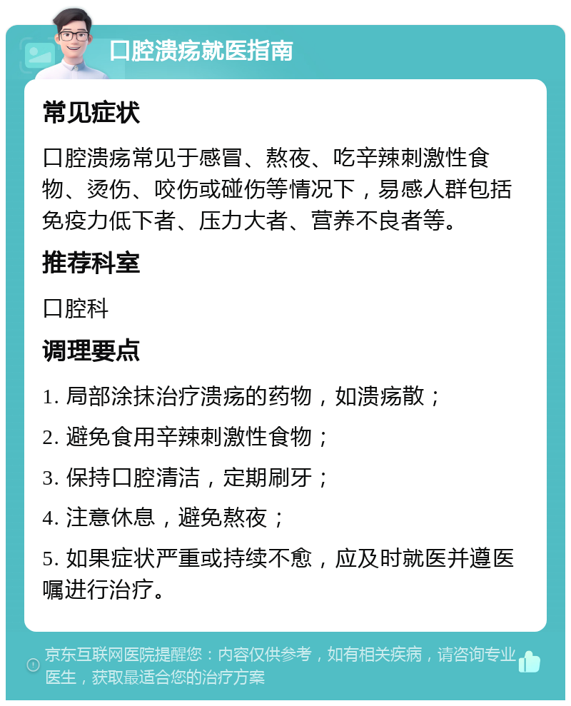 口腔溃疡就医指南 常见症状 口腔溃疡常见于感冒、熬夜、吃辛辣刺激性食物、烫伤、咬伤或碰伤等情况下，易感人群包括免疫力低下者、压力大者、营养不良者等。 推荐科室 口腔科 调理要点 1. 局部涂抹治疗溃疡的药物，如溃疡散； 2. 避免食用辛辣刺激性食物； 3. 保持口腔清洁，定期刷牙； 4. 注意休息，避免熬夜； 5. 如果症状严重或持续不愈，应及时就医并遵医嘱进行治疗。