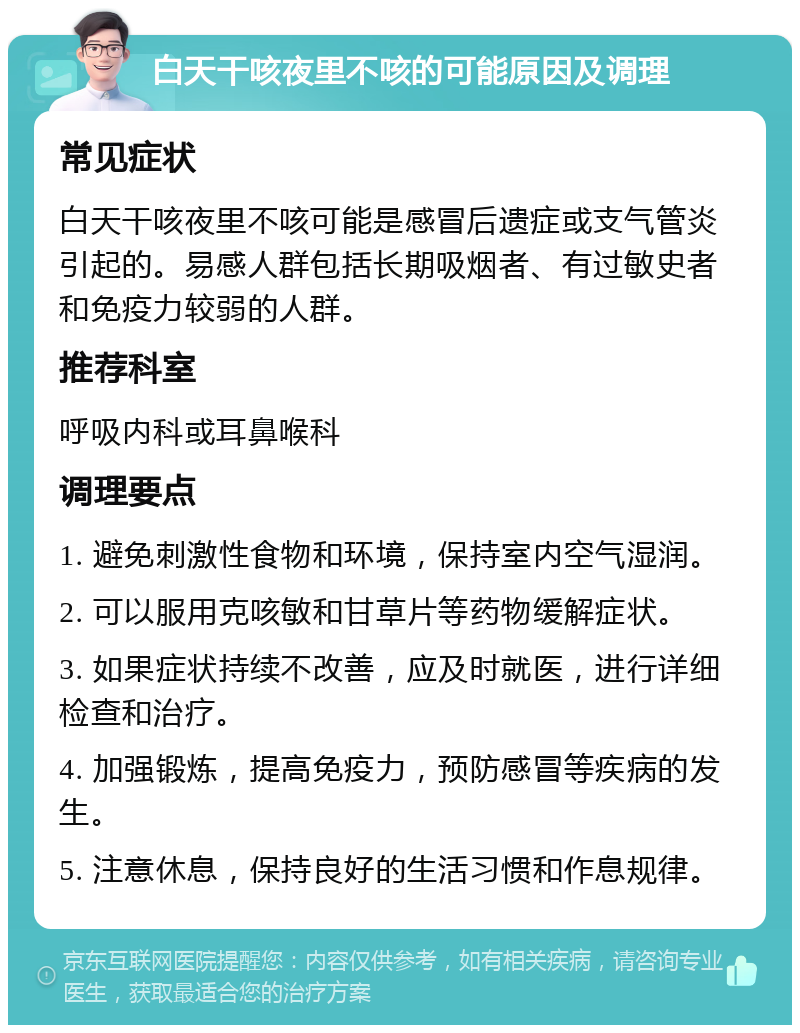 白天干咳夜里不咳的可能原因及调理 常见症状 白天干咳夜里不咳可能是感冒后遗症或支气管炎引起的。易感人群包括长期吸烟者、有过敏史者和免疫力较弱的人群。 推荐科室 呼吸内科或耳鼻喉科 调理要点 1. 避免刺激性食物和环境，保持室内空气湿润。 2. 可以服用克咳敏和甘草片等药物缓解症状。 3. 如果症状持续不改善，应及时就医，进行详细检查和治疗。 4. 加强锻炼，提高免疫力，预防感冒等疾病的发生。 5. 注意休息，保持良好的生活习惯和作息规律。