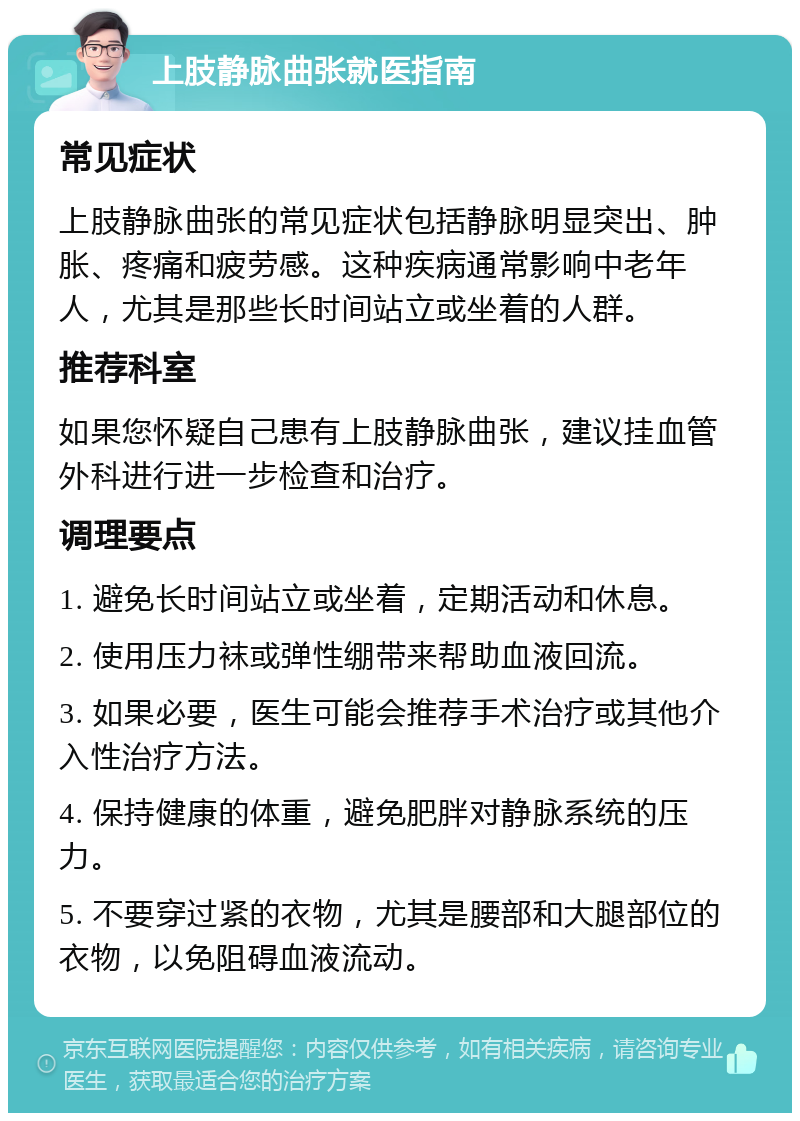 上肢静脉曲张就医指南 常见症状 上肢静脉曲张的常见症状包括静脉明显突出、肿胀、疼痛和疲劳感。这种疾病通常影响中老年人，尤其是那些长时间站立或坐着的人群。 推荐科室 如果您怀疑自己患有上肢静脉曲张，建议挂血管外科进行进一步检查和治疗。 调理要点 1. 避免长时间站立或坐着，定期活动和休息。 2. 使用压力袜或弹性绷带来帮助血液回流。 3. 如果必要，医生可能会推荐手术治疗或其他介入性治疗方法。 4. 保持健康的体重，避免肥胖对静脉系统的压力。 5. 不要穿过紧的衣物，尤其是腰部和大腿部位的衣物，以免阻碍血液流动。