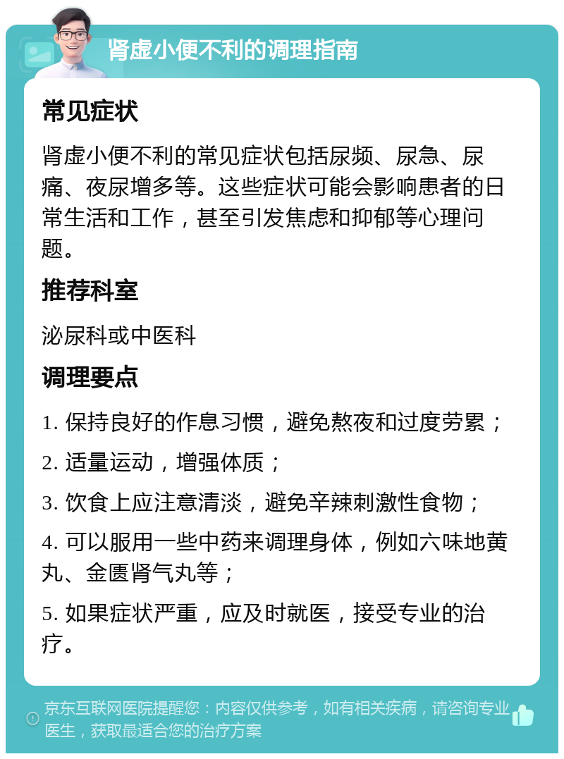 肾虚小便不利的调理指南 常见症状 肾虚小便不利的常见症状包括尿频、尿急、尿痛、夜尿增多等。这些症状可能会影响患者的日常生活和工作，甚至引发焦虑和抑郁等心理问题。 推荐科室 泌尿科或中医科 调理要点 1. 保持良好的作息习惯，避免熬夜和过度劳累； 2. 适量运动，增强体质； 3. 饮食上应注意清淡，避免辛辣刺激性食物； 4. 可以服用一些中药来调理身体，例如六味地黄丸、金匮肾气丸等； 5. 如果症状严重，应及时就医，接受专业的治疗。