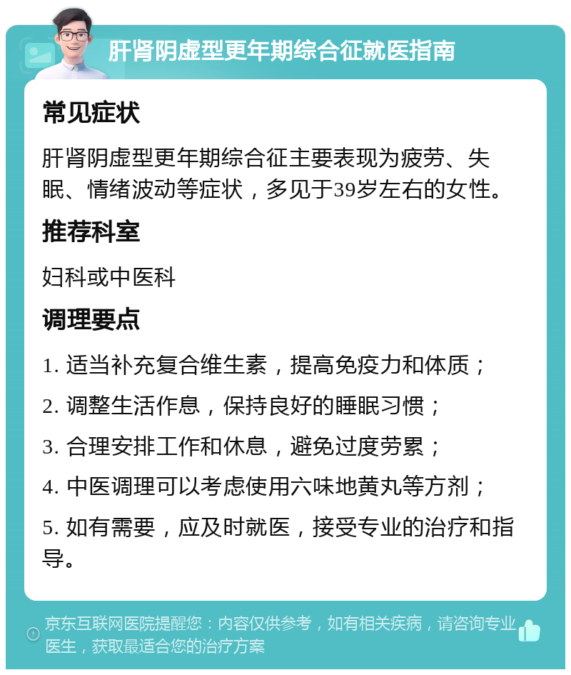 肝肾阴虚型更年期综合征就医指南 常见症状 肝肾阴虚型更年期综合征主要表现为疲劳、失眠、情绪波动等症状，多见于39岁左右的女性。 推荐科室 妇科或中医科 调理要点 1. 适当补充复合维生素，提高免疫力和体质； 2. 调整生活作息，保持良好的睡眠习惯； 3. 合理安排工作和休息，避免过度劳累； 4. 中医调理可以考虑使用六味地黄丸等方剂； 5. 如有需要，应及时就医，接受专业的治疗和指导。