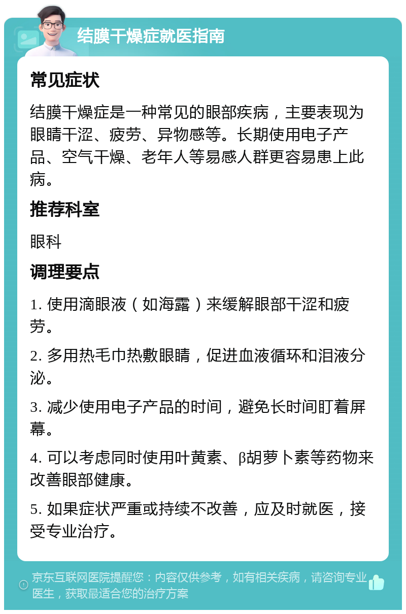 结膜干燥症就医指南 常见症状 结膜干燥症是一种常见的眼部疾病，主要表现为眼睛干涩、疲劳、异物感等。长期使用电子产品、空气干燥、老年人等易感人群更容易患上此病。 推荐科室 眼科 调理要点 1. 使用滴眼液（如海露）来缓解眼部干涩和疲劳。 2. 多用热毛巾热敷眼睛，促进血液循环和泪液分泌。 3. 减少使用电子产品的时间，避免长时间盯着屏幕。 4. 可以考虑同时使用叶黄素、β胡萝卜素等药物来改善眼部健康。 5. 如果症状严重或持续不改善，应及时就医，接受专业治疗。