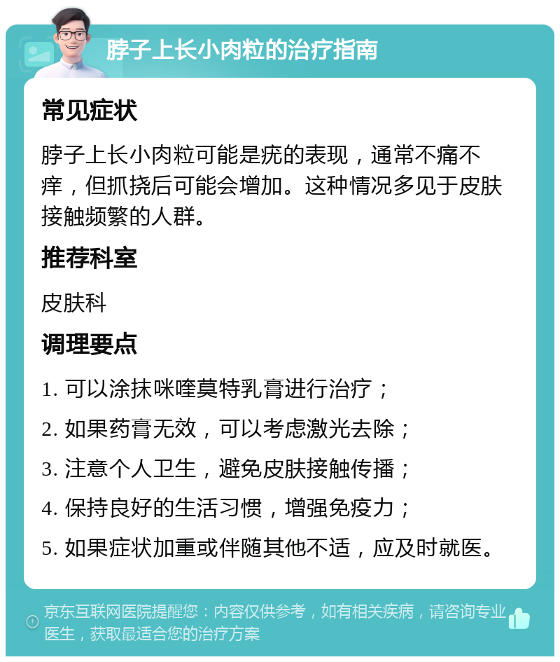 脖子上长小肉粒的治疗指南 常见症状 脖子上长小肉粒可能是疣的表现，通常不痛不痒，但抓挠后可能会增加。这种情况多见于皮肤接触频繁的人群。 推荐科室 皮肤科 调理要点 1. 可以涂抹咪喹莫特乳膏进行治疗； 2. 如果药膏无效，可以考虑激光去除； 3. 注意个人卫生，避免皮肤接触传播； 4. 保持良好的生活习惯，增强免疫力； 5. 如果症状加重或伴随其他不适，应及时就医。