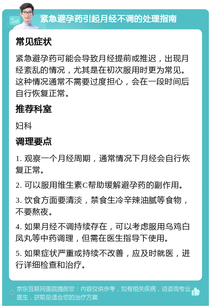 紧急避孕药引起月经不调的处理指南 常见症状 紧急避孕药可能会导致月经提前或推迟，出现月经紊乱的情况，尤其是在初次服用时更为常见。这种情况通常不需要过度担心，会在一段时间后自行恢复正常。 推荐科室 妇科 调理要点 1. 观察一个月经周期，通常情况下月经会自行恢复正常。 2. 可以服用维生素C帮助缓解避孕药的副作用。 3. 饮食方面要清淡，禁食生冷辛辣油腻等食物，不要熬夜。 4. 如果月经不调持续存在，可以考虑服用乌鸡白凤丸等中药调理，但需在医生指导下使用。 5. 如果症状严重或持续不改善，应及时就医，进行详细检查和治疗。