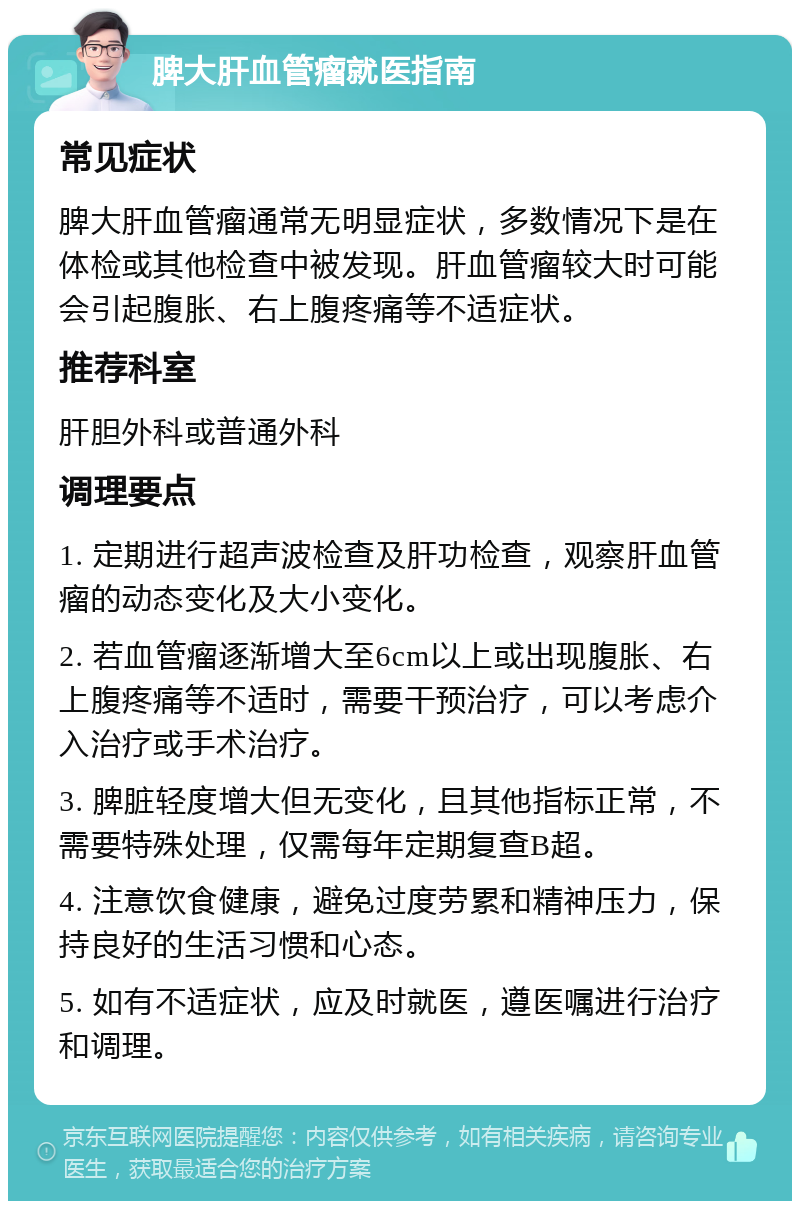 脾大肝血管瘤就医指南 常见症状 脾大肝血管瘤通常无明显症状，多数情况下是在体检或其他检查中被发现。肝血管瘤较大时可能会引起腹胀、右上腹疼痛等不适症状。 推荐科室 肝胆外科或普通外科 调理要点 1. 定期进行超声波检查及肝功检查，观察肝血管瘤的动态变化及大小变化。 2. 若血管瘤逐渐增大至6cm以上或出现腹胀、右上腹疼痛等不适时，需要干预治疗，可以考虑介入治疗或手术治疗。 3. 脾脏轻度增大但无变化，且其他指标正常，不需要特殊处理，仅需每年定期复查B超。 4. 注意饮食健康，避免过度劳累和精神压力，保持良好的生活习惯和心态。 5. 如有不适症状，应及时就医，遵医嘱进行治疗和调理。