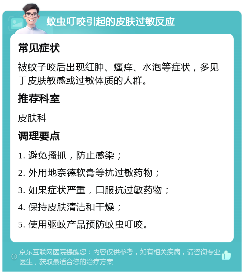 蚊虫叮咬引起的皮肤过敏反应 常见症状 被蚊子咬后出现红肿、瘙痒、水泡等症状，多见于皮肤敏感或过敏体质的人群。 推荐科室 皮肤科 调理要点 1. 避免搔抓，防止感染； 2. 外用地奈德软膏等抗过敏药物； 3. 如果症状严重，口服抗过敏药物； 4. 保持皮肤清洁和干燥； 5. 使用驱蚊产品预防蚊虫叮咬。