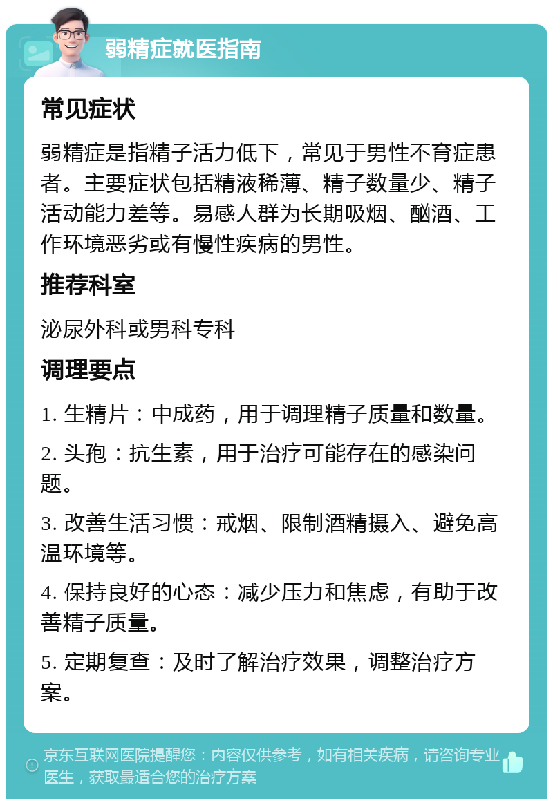 弱精症就医指南 常见症状 弱精症是指精子活力低下，常见于男性不育症患者。主要症状包括精液稀薄、精子数量少、精子活动能力差等。易感人群为长期吸烟、酗酒、工作环境恶劣或有慢性疾病的男性。 推荐科室 泌尿外科或男科专科 调理要点 1. 生精片：中成药，用于调理精子质量和数量。 2. 头孢：抗生素，用于治疗可能存在的感染问题。 3. 改善生活习惯：戒烟、限制酒精摄入、避免高温环境等。 4. 保持良好的心态：减少压力和焦虑，有助于改善精子质量。 5. 定期复查：及时了解治疗效果，调整治疗方案。