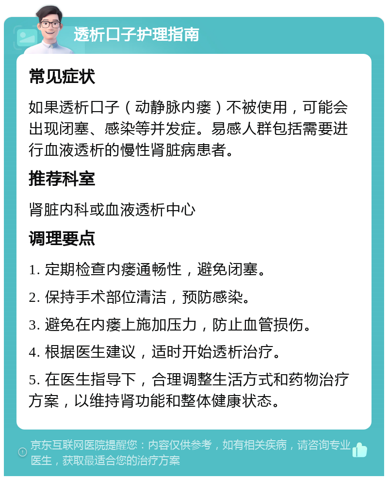 透析口子护理指南 常见症状 如果透析口子（动静脉内瘘）不被使用，可能会出现闭塞、感染等并发症。易感人群包括需要进行血液透析的慢性肾脏病患者。 推荐科室 肾脏内科或血液透析中心 调理要点 1. 定期检查内瘘通畅性，避免闭塞。 2. 保持手术部位清洁，预防感染。 3. 避免在内瘘上施加压力，防止血管损伤。 4. 根据医生建议，适时开始透析治疗。 5. 在医生指导下，合理调整生活方式和药物治疗方案，以维持肾功能和整体健康状态。