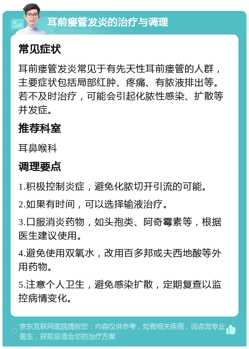 耳前瘘管发炎的治疗与调理 常见症状 耳前瘘管发炎常见于有先天性耳前瘘管的人群，主要症状包括局部红肿、疼痛、有脓液排出等。若不及时治疗，可能会引起化脓性感染、扩散等并发症。 推荐科室 耳鼻喉科 调理要点 1.积极控制炎症，避免化脓切开引流的可能。 2.如果有时间，可以选择输液治疗。 3.口服消炎药物，如头孢类、阿奇霉素等，根据医生建议使用。 4.避免使用双氧水，改用百多邦或夫西地酸等外用药物。 5.注意个人卫生，避免感染扩散，定期复查以监控病情变化。