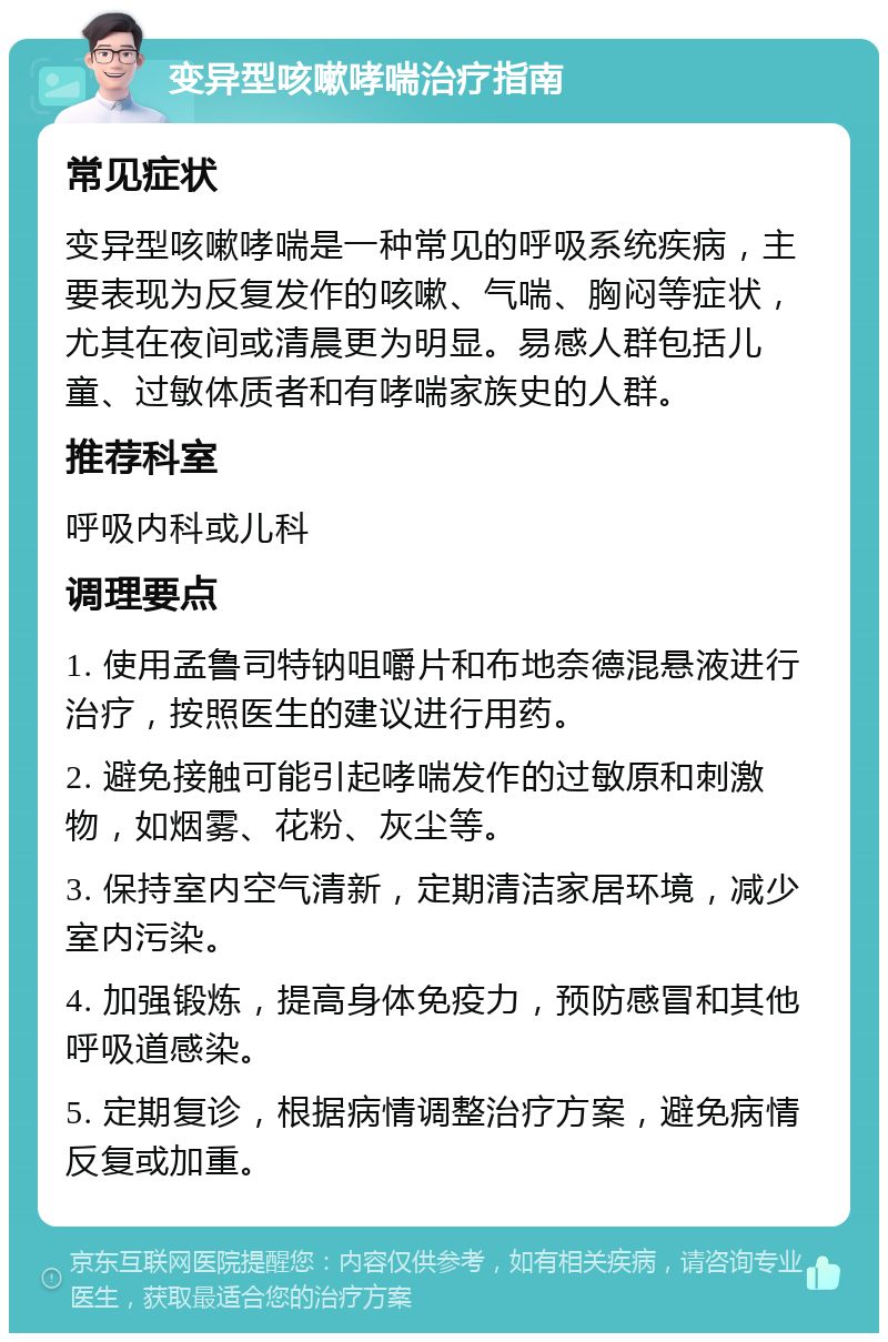 变异型咳嗽哮喘治疗指南 常见症状 变异型咳嗽哮喘是一种常见的呼吸系统疾病，主要表现为反复发作的咳嗽、气喘、胸闷等症状，尤其在夜间或清晨更为明显。易感人群包括儿童、过敏体质者和有哮喘家族史的人群。 推荐科室 呼吸内科或儿科 调理要点 1. 使用孟鲁司特钠咀嚼片和布地奈德混悬液进行治疗，按照医生的建议进行用药。 2. 避免接触可能引起哮喘发作的过敏原和刺激物，如烟雾、花粉、灰尘等。 3. 保持室内空气清新，定期清洁家居环境，减少室内污染。 4. 加强锻炼，提高身体免疫力，预防感冒和其他呼吸道感染。 5. 定期复诊，根据病情调整治疗方案，避免病情反复或加重。