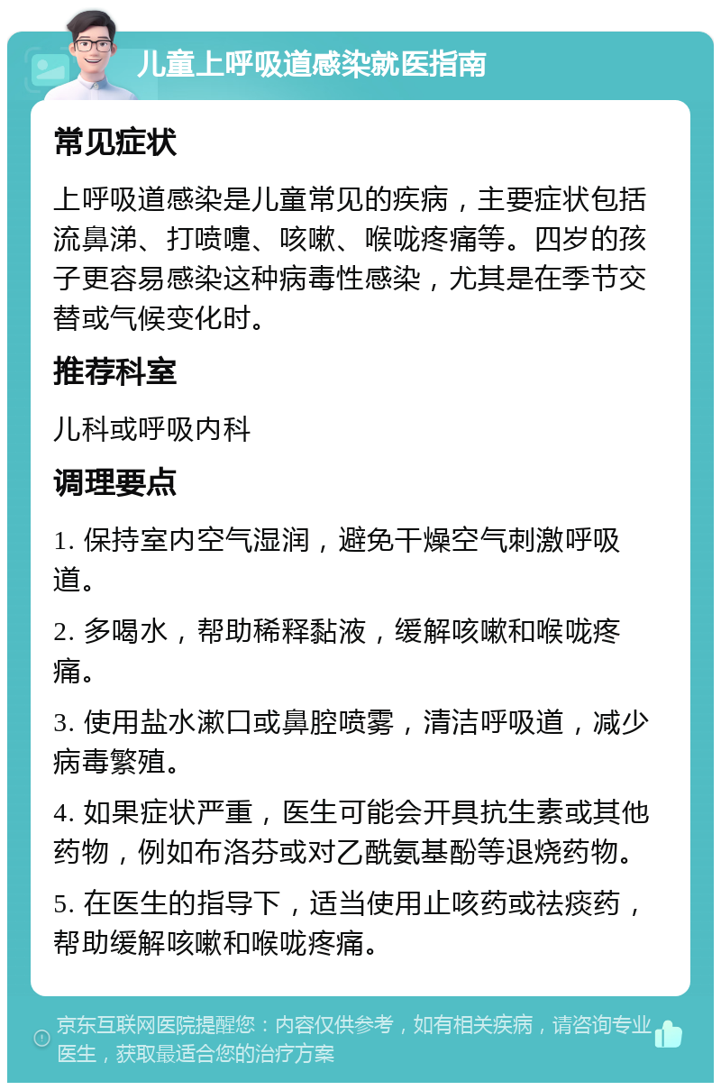 儿童上呼吸道感染就医指南 常见症状 上呼吸道感染是儿童常见的疾病，主要症状包括流鼻涕、打喷嚏、咳嗽、喉咙疼痛等。四岁的孩子更容易感染这种病毒性感染，尤其是在季节交替或气候变化时。 推荐科室 儿科或呼吸内科 调理要点 1. 保持室内空气湿润，避免干燥空气刺激呼吸道。 2. 多喝水，帮助稀释黏液，缓解咳嗽和喉咙疼痛。 3. 使用盐水漱口或鼻腔喷雾，清洁呼吸道，减少病毒繁殖。 4. 如果症状严重，医生可能会开具抗生素或其他药物，例如布洛芬或对乙酰氨基酚等退烧药物。 5. 在医生的指导下，适当使用止咳药或祛痰药，帮助缓解咳嗽和喉咙疼痛。