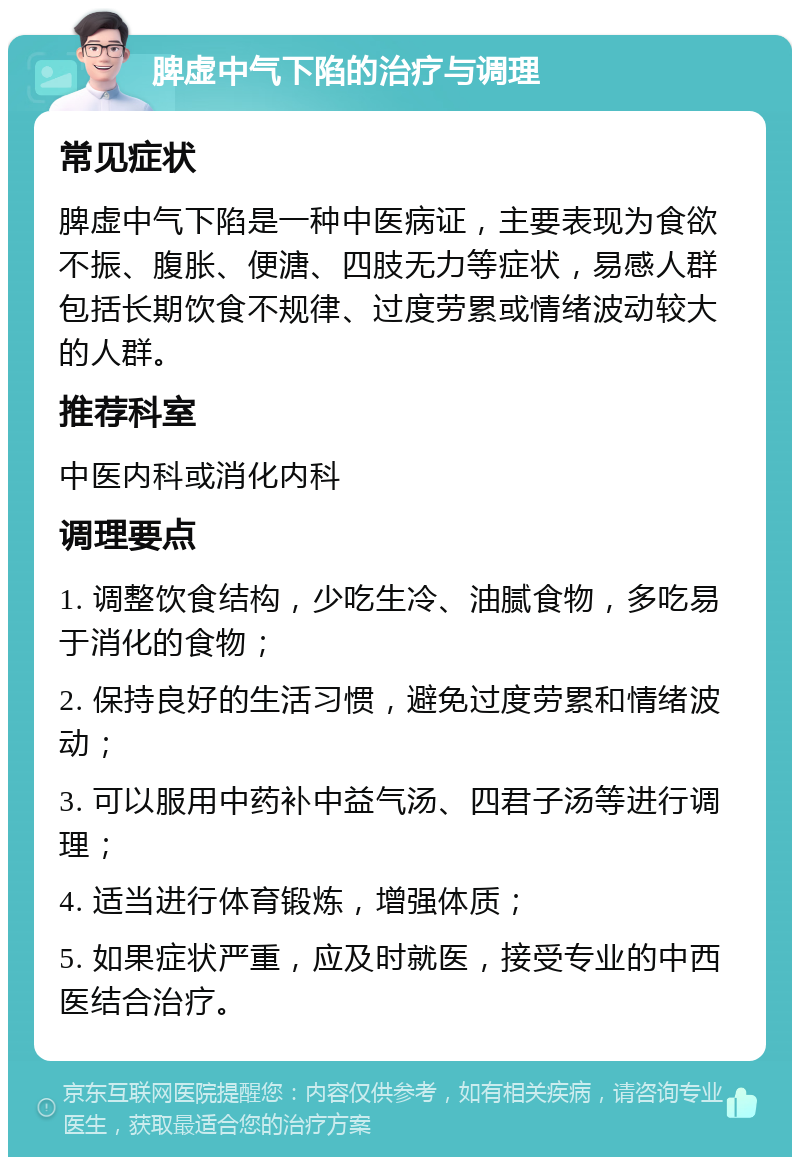 脾虚中气下陷的治疗与调理 常见症状 脾虚中气下陷是一种中医病证，主要表现为食欲不振、腹胀、便溏、四肢无力等症状，易感人群包括长期饮食不规律、过度劳累或情绪波动较大的人群。 推荐科室 中医内科或消化内科 调理要点 1. 调整饮食结构，少吃生冷、油腻食物，多吃易于消化的食物； 2. 保持良好的生活习惯，避免过度劳累和情绪波动； 3. 可以服用中药补中益气汤、四君子汤等进行调理； 4. 适当进行体育锻炼，增强体质； 5. 如果症状严重，应及时就医，接受专业的中西医结合治疗。