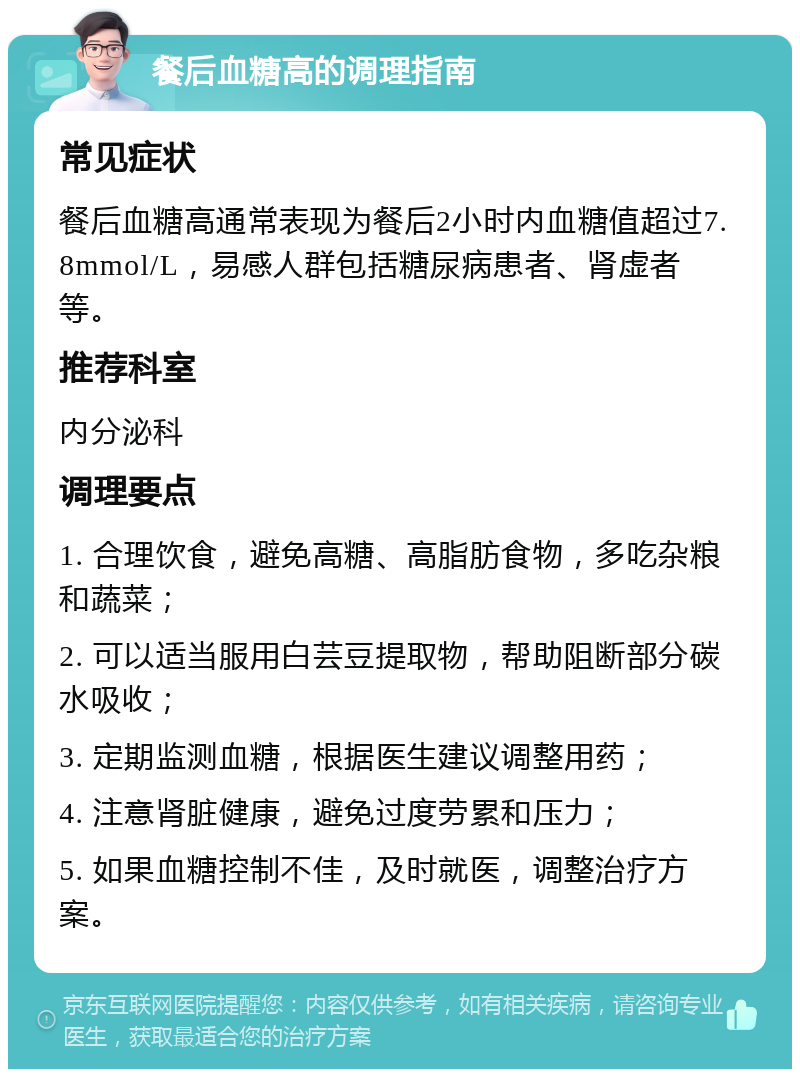 餐后血糖高的调理指南 常见症状 餐后血糖高通常表现为餐后2小时内血糖值超过7.8mmol/L，易感人群包括糖尿病患者、肾虚者等。 推荐科室 内分泌科 调理要点 1. 合理饮食，避免高糖、高脂肪食物，多吃杂粮和蔬菜； 2. 可以适当服用白芸豆提取物，帮助阻断部分碳水吸收； 3. 定期监测血糖，根据医生建议调整用药； 4. 注意肾脏健康，避免过度劳累和压力； 5. 如果血糖控制不佳，及时就医，调整治疗方案。