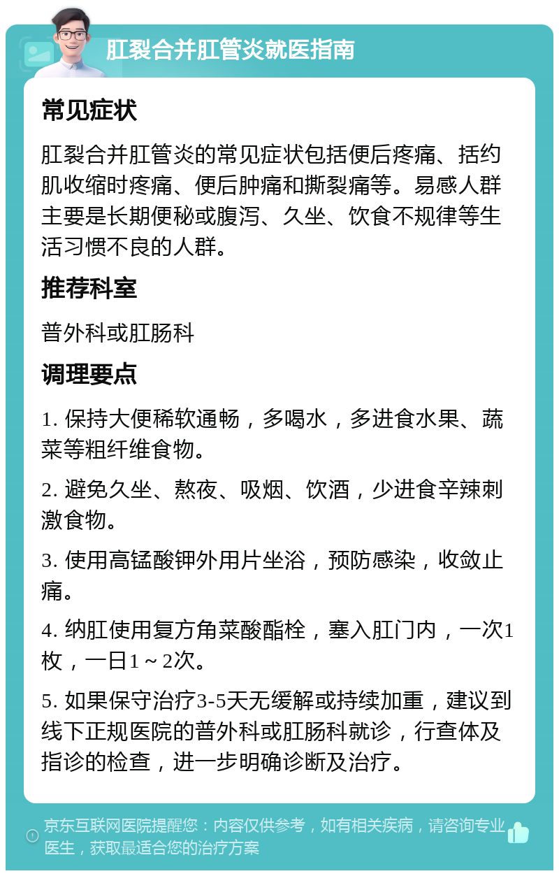 肛裂合并肛管炎就医指南 常见症状 肛裂合并肛管炎的常见症状包括便后疼痛、括约肌收缩时疼痛、便后肿痛和撕裂痛等。易感人群主要是长期便秘或腹泻、久坐、饮食不规律等生活习惯不良的人群。 推荐科室 普外科或肛肠科 调理要点 1. 保持大便稀软通畅，多喝水，多进食水果、蔬菜等粗纤维食物。 2. 避免久坐、熬夜、吸烟、饮酒，少进食辛辣刺激食物。 3. 使用高锰酸钾外用片坐浴，预防感染，收敛止痛。 4. 纳肛使用复方角菜酸酯栓，塞入肛门内，一次1枚，一日1～2次。 5. 如果保守治疗3-5天无缓解或持续加重，建议到线下正规医院的普外科或肛肠科就诊，行查体及指诊的检查，进一步明确诊断及治疗。