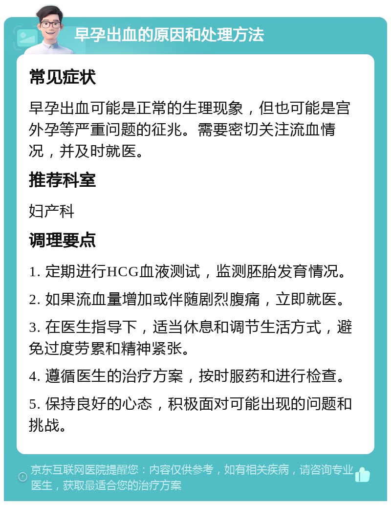 早孕出血的原因和处理方法 常见症状 早孕出血可能是正常的生理现象，但也可能是宫外孕等严重问题的征兆。需要密切关注流血情况，并及时就医。 推荐科室 妇产科 调理要点 1. 定期进行HCG血液测试，监测胚胎发育情况。 2. 如果流血量增加或伴随剧烈腹痛，立即就医。 3. 在医生指导下，适当休息和调节生活方式，避免过度劳累和精神紧张。 4. 遵循医生的治疗方案，按时服药和进行检查。 5. 保持良好的心态，积极面对可能出现的问题和挑战。