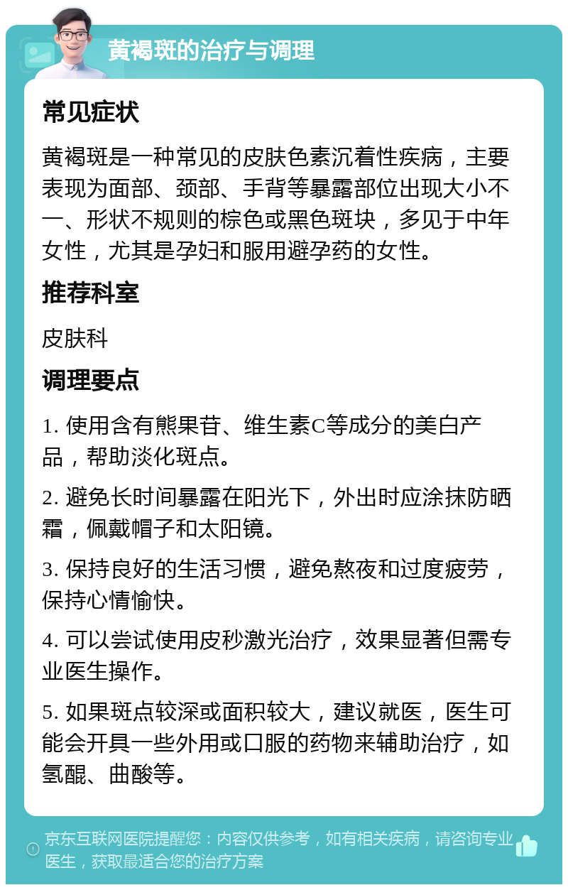 黄褐斑的治疗与调理 常见症状 黄褐斑是一种常见的皮肤色素沉着性疾病，主要表现为面部、颈部、手背等暴露部位出现大小不一、形状不规则的棕色或黑色斑块，多见于中年女性，尤其是孕妇和服用避孕药的女性。 推荐科室 皮肤科 调理要点 1. 使用含有熊果苷、维生素C等成分的美白产品，帮助淡化斑点。 2. 避免长时间暴露在阳光下，外出时应涂抹防晒霜，佩戴帽子和太阳镜。 3. 保持良好的生活习惯，避免熬夜和过度疲劳，保持心情愉快。 4. 可以尝试使用皮秒激光治疗，效果显著但需专业医生操作。 5. 如果斑点较深或面积较大，建议就医，医生可能会开具一些外用或口服的药物来辅助治疗，如氢醌、曲酸等。