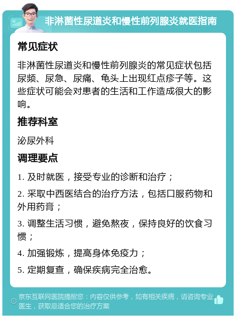 非淋菌性尿道炎和慢性前列腺炎就医指南 常见症状 非淋菌性尿道炎和慢性前列腺炎的常见症状包括尿频、尿急、尿痛、龟头上出现红点疹子等。这些症状可能会对患者的生活和工作造成很大的影响。 推荐科室 泌尿外科 调理要点 1. 及时就医，接受专业的诊断和治疗； 2. 采取中西医结合的治疗方法，包括口服药物和外用药膏； 3. 调整生活习惯，避免熬夜，保持良好的饮食习惯； 4. 加强锻炼，提高身体免疫力； 5. 定期复查，确保疾病完全治愈。