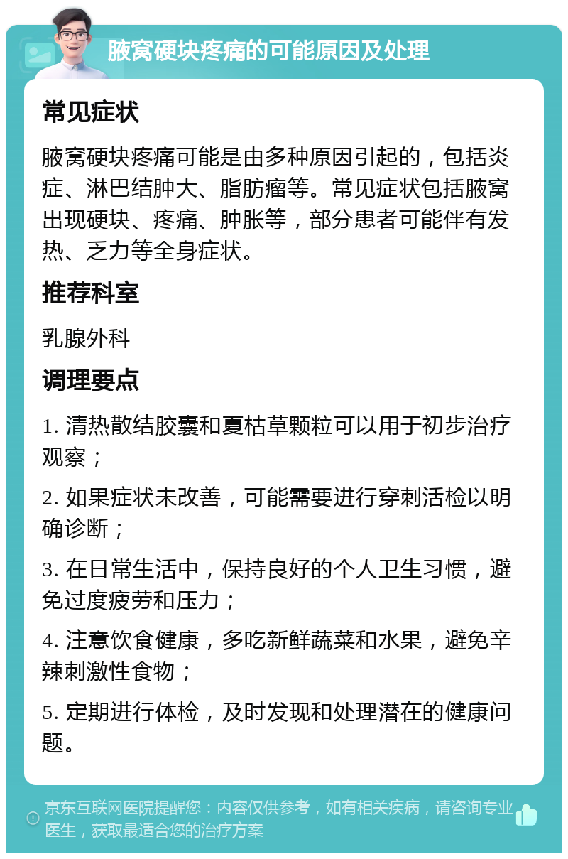 腋窝硬块疼痛的可能原因及处理 常见症状 腋窝硬块疼痛可能是由多种原因引起的，包括炎症、淋巴结肿大、脂肪瘤等。常见症状包括腋窝出现硬块、疼痛、肿胀等，部分患者可能伴有发热、乏力等全身症状。 推荐科室 乳腺外科 调理要点 1. 清热散结胶囊和夏枯草颗粒可以用于初步治疗观察； 2. 如果症状未改善，可能需要进行穿刺活检以明确诊断； 3. 在日常生活中，保持良好的个人卫生习惯，避免过度疲劳和压力； 4. 注意饮食健康，多吃新鲜蔬菜和水果，避免辛辣刺激性食物； 5. 定期进行体检，及时发现和处理潜在的健康问题。