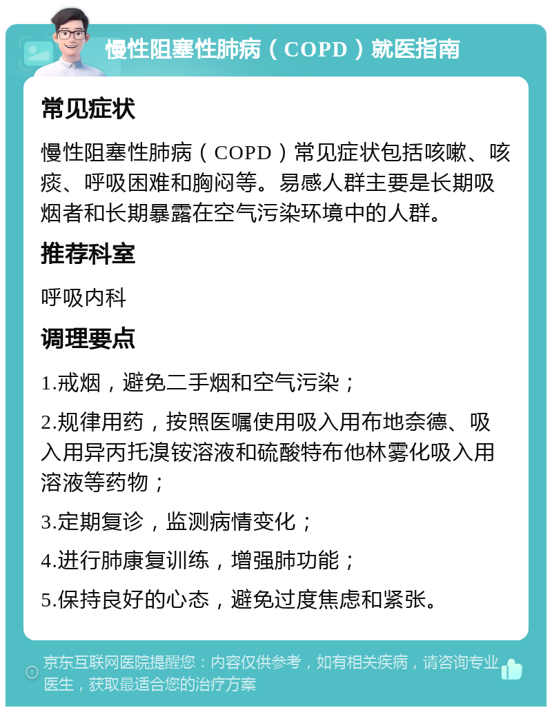 慢性阻塞性肺病（COPD）就医指南 常见症状 慢性阻塞性肺病（COPD）常见症状包括咳嗽、咳痰、呼吸困难和胸闷等。易感人群主要是长期吸烟者和长期暴露在空气污染环境中的人群。 推荐科室 呼吸内科 调理要点 1.戒烟，避免二手烟和空气污染； 2.规律用药，按照医嘱使用吸入用布地奈德、吸入用异丙托溴铵溶液和硫酸特布他林雾化吸入用溶液等药物； 3.定期复诊，监测病情变化； 4.进行肺康复训练，增强肺功能； 5.保持良好的心态，避免过度焦虑和紧张。