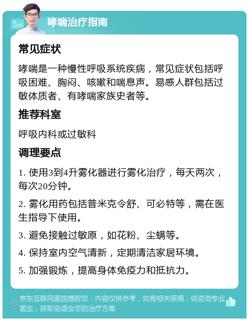 哮喘治疗指南 常见症状 哮喘是一种慢性呼吸系统疾病，常见症状包括呼吸困难、胸闷、咳嗽和喘息声。易感人群包括过敏体质者、有哮喘家族史者等。 推荐科室 呼吸内科或过敏科 调理要点 1. 使用3到4升雾化器进行雾化治疗，每天两次，每次20分钟。 2. 雾化用药包括普米克令舒、可必特等，需在医生指导下使用。 3. 避免接触过敏原，如花粉、尘螨等。 4. 保持室内空气清新，定期清洁家居环境。 5. 加强锻炼，提高身体免疫力和抵抗力。