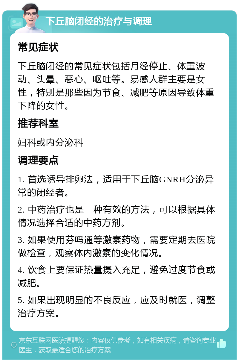 下丘脑闭经的治疗与调理 常见症状 下丘脑闭经的常见症状包括月经停止、体重波动、头晕、恶心、呕吐等。易感人群主要是女性，特别是那些因为节食、减肥等原因导致体重下降的女性。 推荐科室 妇科或内分泌科 调理要点 1. 首选诱导排卵法，适用于下丘脑GNRH分泌异常的闭经者。 2. 中药治疗也是一种有效的方法，可以根据具体情况选择合适的中药方剂。 3. 如果使用芬吗通等激素药物，需要定期去医院做检查，观察体内激素的变化情况。 4. 饮食上要保证热量摄入充足，避免过度节食或减肥。 5. 如果出现明显的不良反应，应及时就医，调整治疗方案。