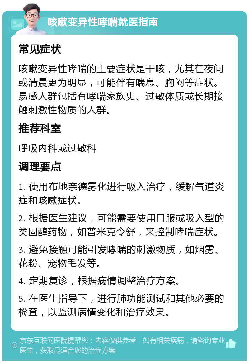 咳嗽变异性哮喘就医指南 常见症状 咳嗽变异性哮喘的主要症状是干咳，尤其在夜间或清晨更为明显，可能伴有喘息、胸闷等症状。易感人群包括有哮喘家族史、过敏体质或长期接触刺激性物质的人群。 推荐科室 呼吸内科或过敏科 调理要点 1. 使用布地奈德雾化进行吸入治疗，缓解气道炎症和咳嗽症状。 2. 根据医生建议，可能需要使用口服或吸入型的类固醇药物，如普米克令舒，来控制哮喘症状。 3. 避免接触可能引发哮喘的刺激物质，如烟雾、花粉、宠物毛发等。 4. 定期复诊，根据病情调整治疗方案。 5. 在医生指导下，进行肺功能测试和其他必要的检查，以监测病情变化和治疗效果。