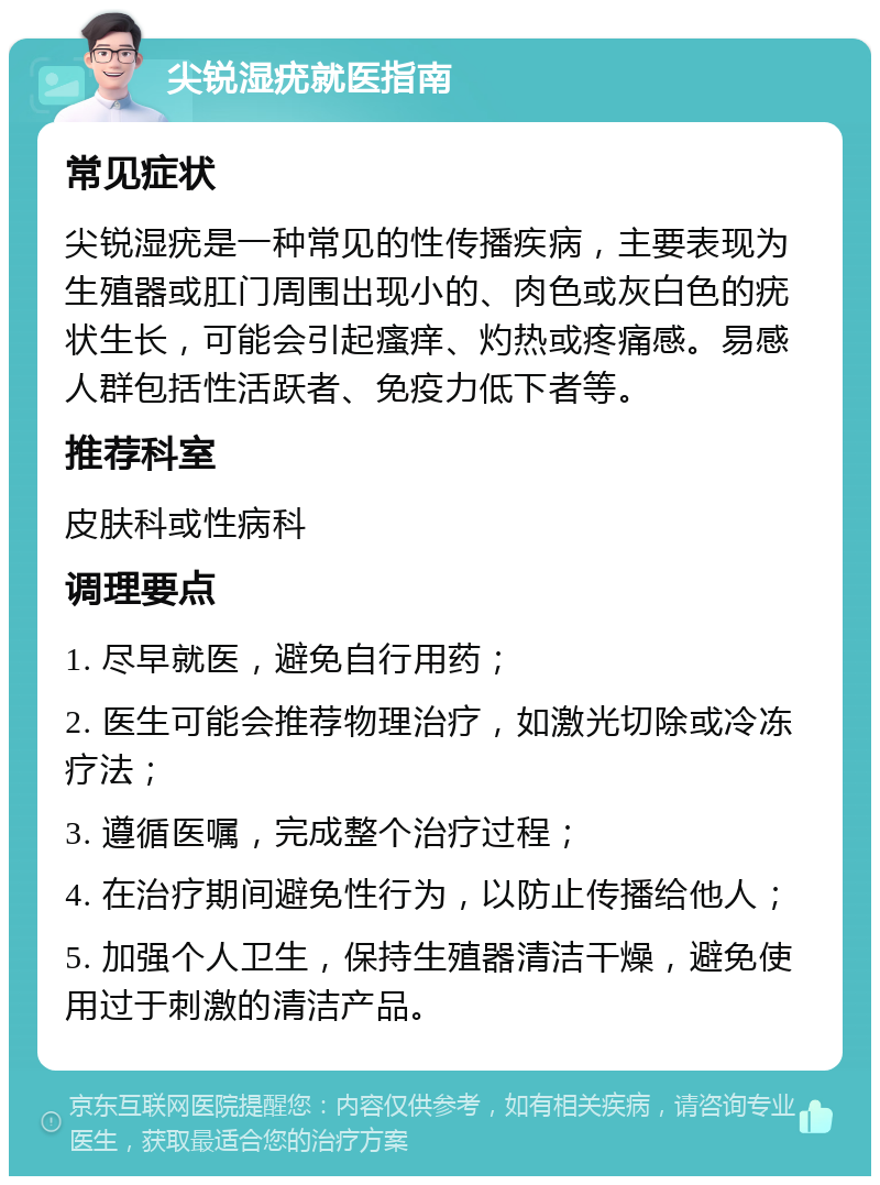 尖锐湿疣就医指南 常见症状 尖锐湿疣是一种常见的性传播疾病，主要表现为生殖器或肛门周围出现小的、肉色或灰白色的疣状生长，可能会引起瘙痒、灼热或疼痛感。易感人群包括性活跃者、免疫力低下者等。 推荐科室 皮肤科或性病科 调理要点 1. 尽早就医，避免自行用药； 2. 医生可能会推荐物理治疗，如激光切除或冷冻疗法； 3. 遵循医嘱，完成整个治疗过程； 4. 在治疗期间避免性行为，以防止传播给他人； 5. 加强个人卫生，保持生殖器清洁干燥，避免使用过于刺激的清洁产品。