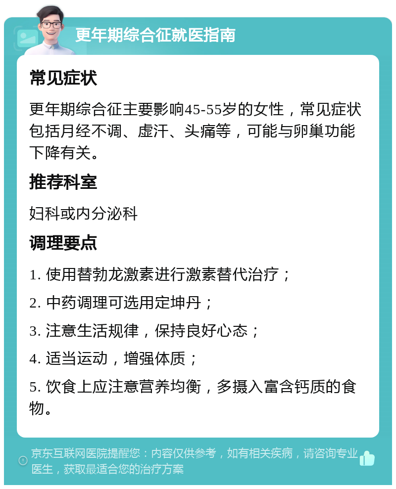 更年期综合征就医指南 常见症状 更年期综合征主要影响45-55岁的女性，常见症状包括月经不调、虚汗、头痛等，可能与卵巢功能下降有关。 推荐科室 妇科或内分泌科 调理要点 1. 使用替勃龙激素进行激素替代治疗； 2. 中药调理可选用定坤丹； 3. 注意生活规律，保持良好心态； 4. 适当运动，增强体质； 5. 饮食上应注意营养均衡，多摄入富含钙质的食物。