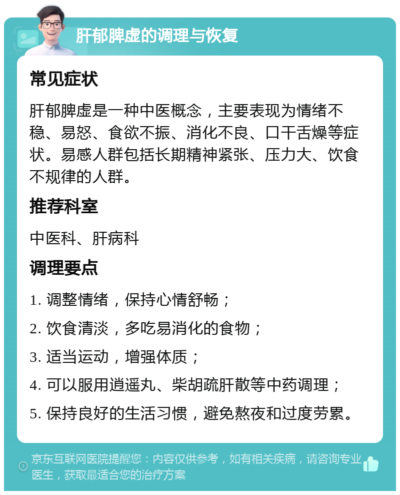 肝郁脾虚的调理与恢复 常见症状 肝郁脾虚是一种中医概念，主要表现为情绪不稳、易怒、食欲不振、消化不良、口干舌燥等症状。易感人群包括长期精神紧张、压力大、饮食不规律的人群。 推荐科室 中医科、肝病科 调理要点 1. 调整情绪，保持心情舒畅； 2. 饮食清淡，多吃易消化的食物； 3. 适当运动，增强体质； 4. 可以服用逍遥丸、柴胡疏肝散等中药调理； 5. 保持良好的生活习惯，避免熬夜和过度劳累。