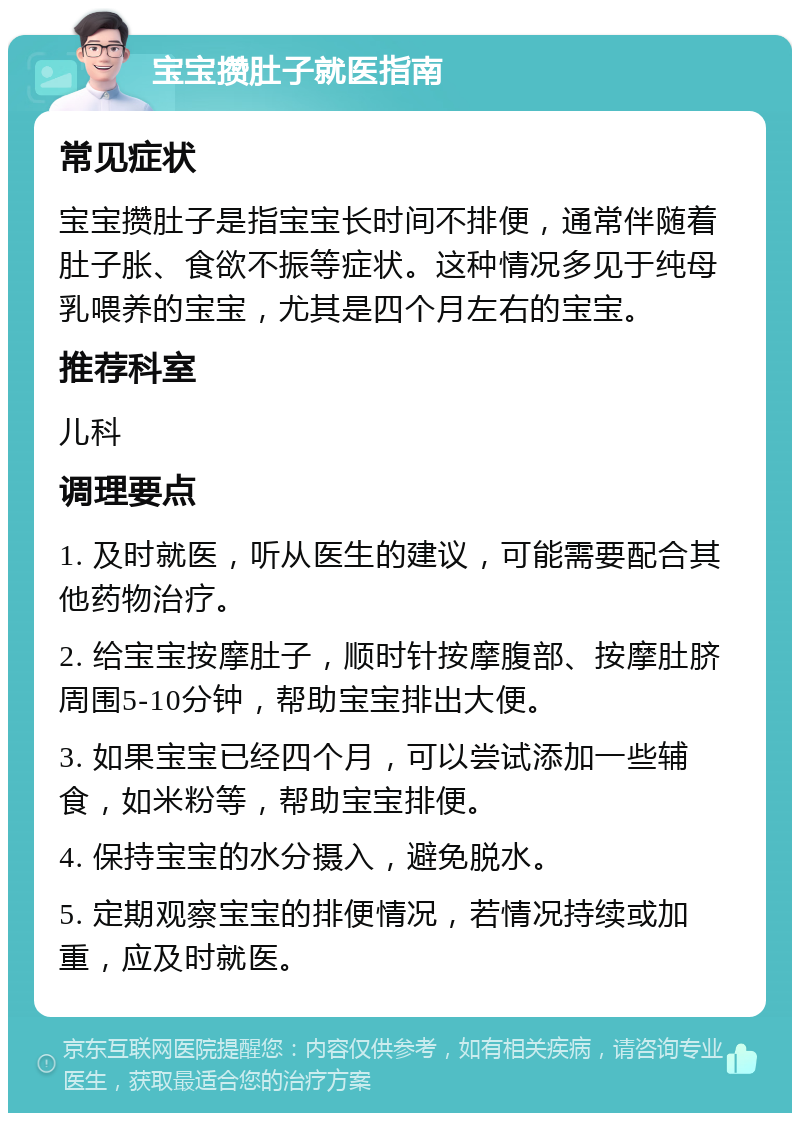 宝宝攒肚子就医指南 常见症状 宝宝攒肚子是指宝宝长时间不排便，通常伴随着肚子胀、食欲不振等症状。这种情况多见于纯母乳喂养的宝宝，尤其是四个月左右的宝宝。 推荐科室 儿科 调理要点 1. 及时就医，听从医生的建议，可能需要配合其他药物治疗。 2. 给宝宝按摩肚子，顺时针按摩腹部、按摩肚脐周围5-10分钟，帮助宝宝排出大便。 3. 如果宝宝已经四个月，可以尝试添加一些辅食，如米粉等，帮助宝宝排便。 4. 保持宝宝的水分摄入，避免脱水。 5. 定期观察宝宝的排便情况，若情况持续或加重，应及时就医。