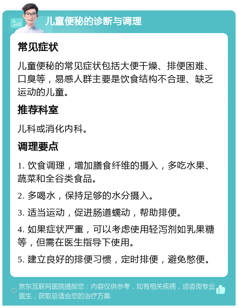 儿童便秘的诊断与调理 常见症状 儿童便秘的常见症状包括大便干燥、排便困难、口臭等，易感人群主要是饮食结构不合理、缺乏运动的儿童。 推荐科室 儿科或消化内科。 调理要点 1. 饮食调理，增加膳食纤维的摄入，多吃水果、蔬菜和全谷类食品。 2. 多喝水，保持足够的水分摄入。 3. 适当运动，促进肠道蠕动，帮助排便。 4. 如果症状严重，可以考虑使用轻泻剂如乳果糖等，但需在医生指导下使用。 5. 建立良好的排便习惯，定时排便，避免憋便。