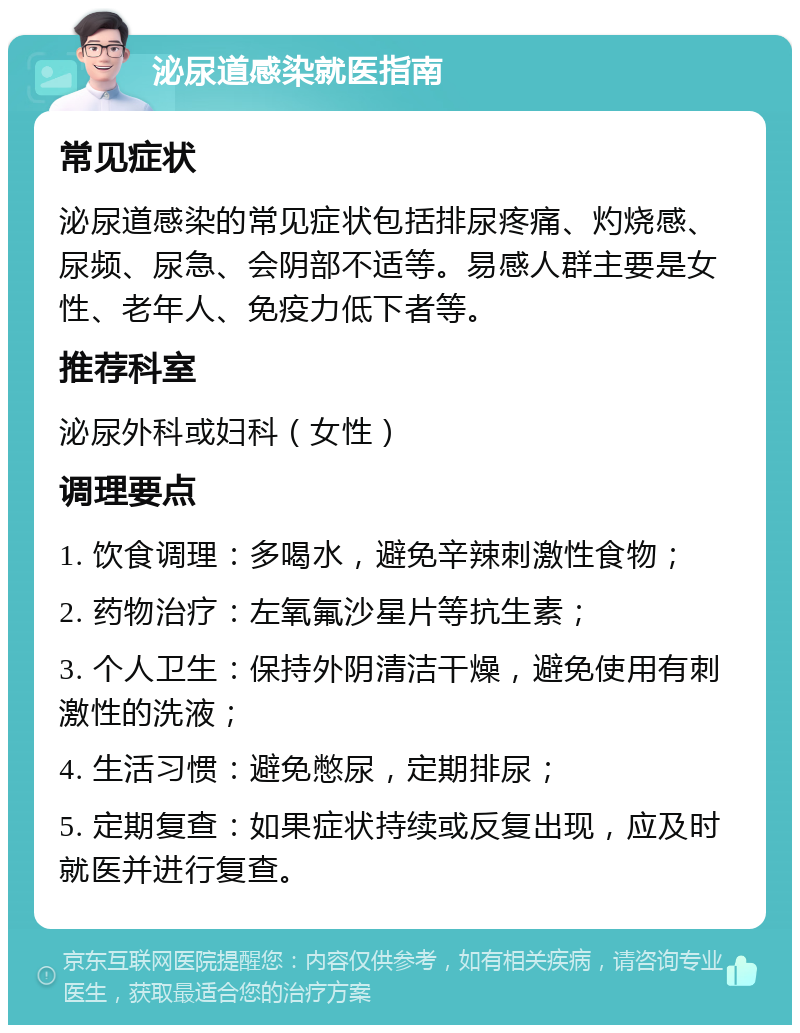 泌尿道感染就医指南 常见症状 泌尿道感染的常见症状包括排尿疼痛、灼烧感、尿频、尿急、会阴部不适等。易感人群主要是女性、老年人、免疫力低下者等。 推荐科室 泌尿外科或妇科（女性） 调理要点 1. 饮食调理：多喝水，避免辛辣刺激性食物； 2. 药物治疗：左氧氟沙星片等抗生素； 3. 个人卫生：保持外阴清洁干燥，避免使用有刺激性的洗液； 4. 生活习惯：避免憋尿，定期排尿； 5. 定期复查：如果症状持续或反复出现，应及时就医并进行复查。