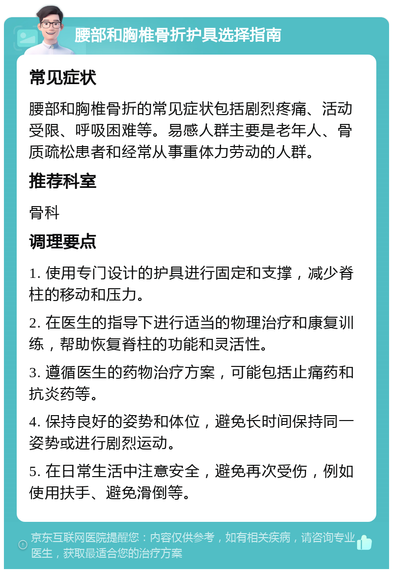 腰部和胸椎骨折护具选择指南 常见症状 腰部和胸椎骨折的常见症状包括剧烈疼痛、活动受限、呼吸困难等。易感人群主要是老年人、骨质疏松患者和经常从事重体力劳动的人群。 推荐科室 骨科 调理要点 1. 使用专门设计的护具进行固定和支撑，减少脊柱的移动和压力。 2. 在医生的指导下进行适当的物理治疗和康复训练，帮助恢复脊柱的功能和灵活性。 3. 遵循医生的药物治疗方案，可能包括止痛药和抗炎药等。 4. 保持良好的姿势和体位，避免长时间保持同一姿势或进行剧烈运动。 5. 在日常生活中注意安全，避免再次受伤，例如使用扶手、避免滑倒等。