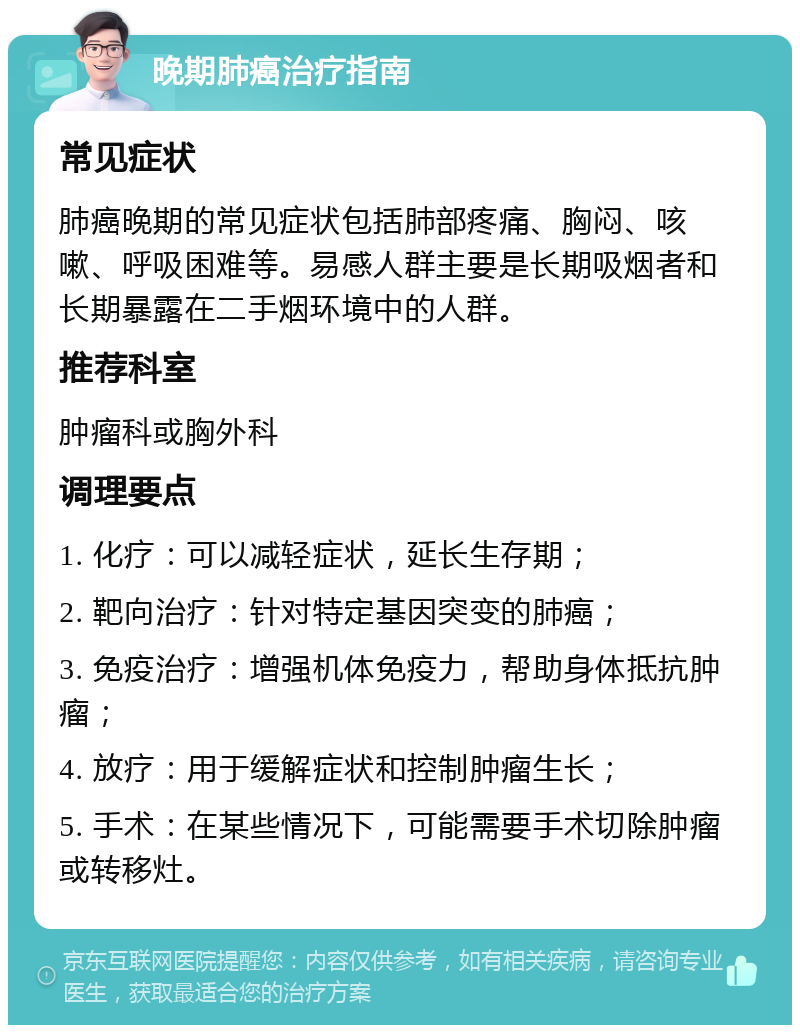 晚期肺癌治疗指南 常见症状 肺癌晚期的常见症状包括肺部疼痛、胸闷、咳嗽、呼吸困难等。易感人群主要是长期吸烟者和长期暴露在二手烟环境中的人群。 推荐科室 肿瘤科或胸外科 调理要点 1. 化疗：可以减轻症状，延长生存期； 2. 靶向治疗：针对特定基因突变的肺癌； 3. 免疫治疗：增强机体免疫力，帮助身体抵抗肿瘤； 4. 放疗：用于缓解症状和控制肿瘤生长； 5. 手术：在某些情况下，可能需要手术切除肿瘤或转移灶。