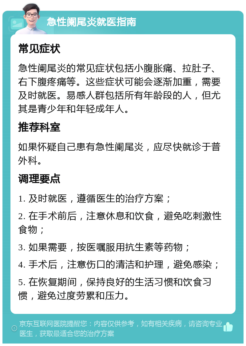 急性阑尾炎就医指南 常见症状 急性阑尾炎的常见症状包括小腹胀痛、拉肚子、右下腹疼痛等。这些症状可能会逐渐加重，需要及时就医。易感人群包括所有年龄段的人，但尤其是青少年和年轻成年人。 推荐科室 如果怀疑自己患有急性阑尾炎，应尽快就诊于普外科。 调理要点 1. 及时就医，遵循医生的治疗方案； 2. 在手术前后，注意休息和饮食，避免吃刺激性食物； 3. 如果需要，按医嘱服用抗生素等药物； 4. 手术后，注意伤口的清洁和护理，避免感染； 5. 在恢复期间，保持良好的生活习惯和饮食习惯，避免过度劳累和压力。