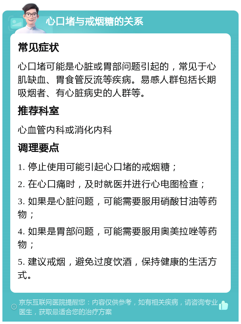 心口堵与戒烟糖的关系 常见症状 心口堵可能是心脏或胃部问题引起的，常见于心肌缺血、胃食管反流等疾病。易感人群包括长期吸烟者、有心脏病史的人群等。 推荐科室 心血管内科或消化内科 调理要点 1. 停止使用可能引起心口堵的戒烟糖； 2. 在心口痛时，及时就医并进行心电图检查； 3. 如果是心脏问题，可能需要服用硝酸甘油等药物； 4. 如果是胃部问题，可能需要服用奥美拉唑等药物； 5. 建议戒烟，避免过度饮酒，保持健康的生活方式。