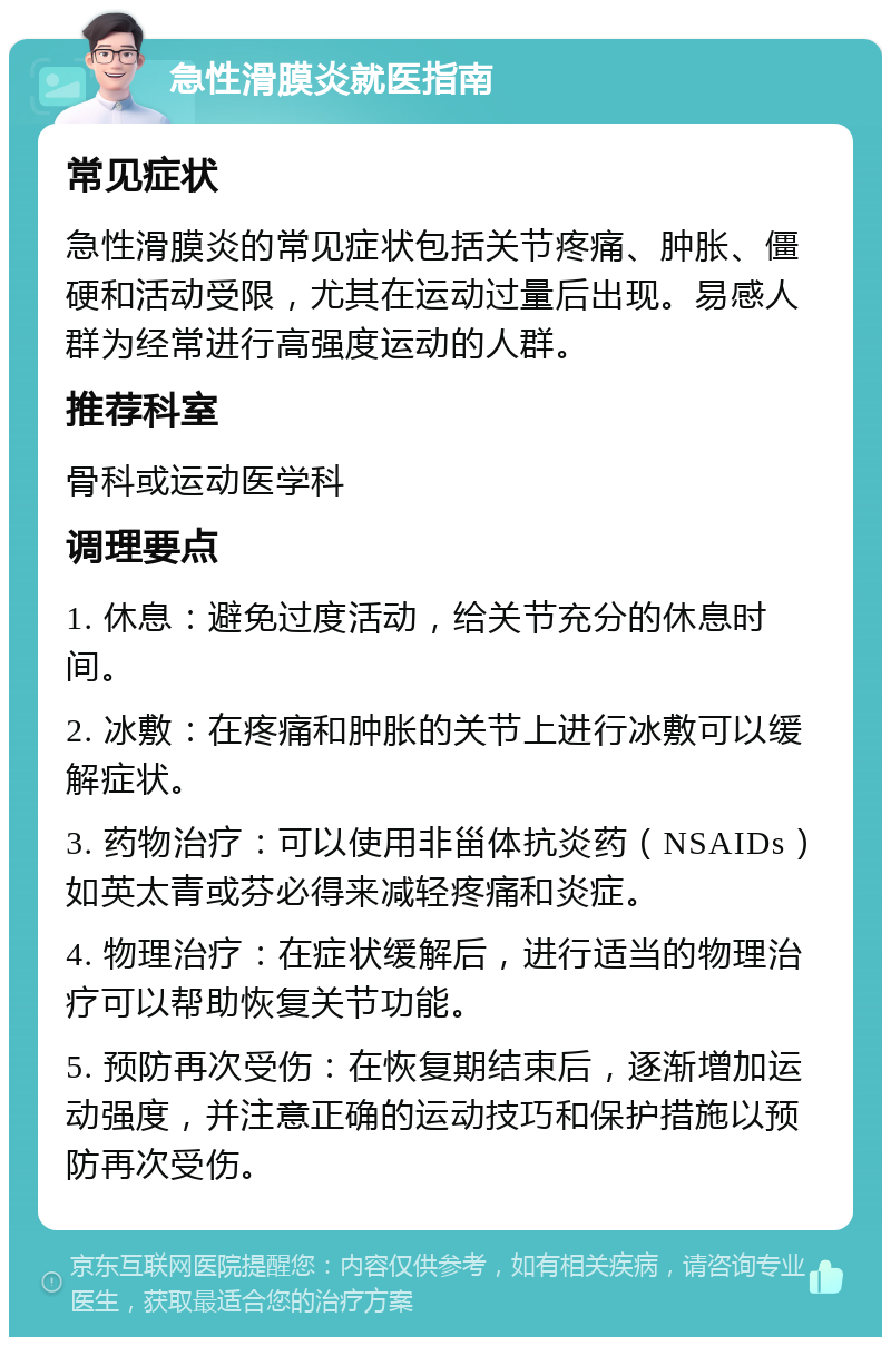 急性滑膜炎就医指南 常见症状 急性滑膜炎的常见症状包括关节疼痛、肿胀、僵硬和活动受限，尤其在运动过量后出现。易感人群为经常进行高强度运动的人群。 推荐科室 骨科或运动医学科 调理要点 1. 休息：避免过度活动，给关节充分的休息时间。 2. 冰敷：在疼痛和肿胀的关节上进行冰敷可以缓解症状。 3. 药物治疗：可以使用非甾体抗炎药（NSAIDs）如英太青或芬必得来减轻疼痛和炎症。 4. 物理治疗：在症状缓解后，进行适当的物理治疗可以帮助恢复关节功能。 5. 预防再次受伤：在恢复期结束后，逐渐增加运动强度，并注意正确的运动技巧和保护措施以预防再次受伤。