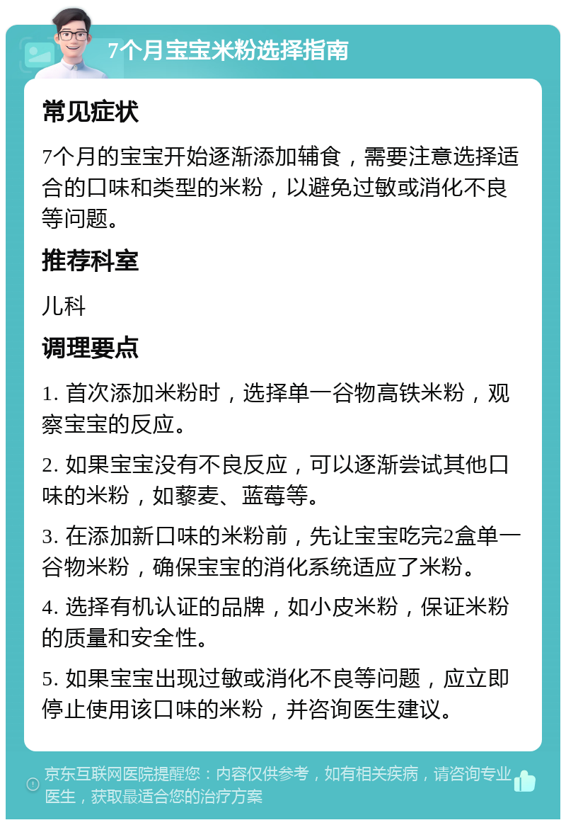 7个月宝宝米粉选择指南 常见症状 7个月的宝宝开始逐渐添加辅食，需要注意选择适合的口味和类型的米粉，以避免过敏或消化不良等问题。 推荐科室 儿科 调理要点 1. 首次添加米粉时，选择单一谷物高铁米粉，观察宝宝的反应。 2. 如果宝宝没有不良反应，可以逐渐尝试其他口味的米粉，如藜麦、蓝莓等。 3. 在添加新口味的米粉前，先让宝宝吃完2盒单一谷物米粉，确保宝宝的消化系统适应了米粉。 4. 选择有机认证的品牌，如小皮米粉，保证米粉的质量和安全性。 5. 如果宝宝出现过敏或消化不良等问题，应立即停止使用该口味的米粉，并咨询医生建议。