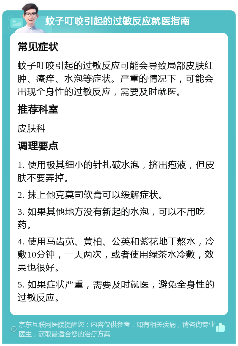 蚊子叮咬引起的过敏反应就医指南 常见症状 蚊子叮咬引起的过敏反应可能会导致局部皮肤红肿、瘙痒、水泡等症状。严重的情况下，可能会出现全身性的过敏反应，需要及时就医。 推荐科室 皮肤科 调理要点 1. 使用极其细小的针扎破水泡，挤出疱液，但皮肤不要弄掉。 2. 抹上他克莫司软膏可以缓解症状。 3. 如果其他地方没有新起的水泡，可以不用吃药。 4. 使用马齿苋、黄柏、公英和紫花地丁熬水，冷敷10分钟，一天两次，或者使用绿茶水冷敷，效果也很好。 5. 如果症状严重，需要及时就医，避免全身性的过敏反应。